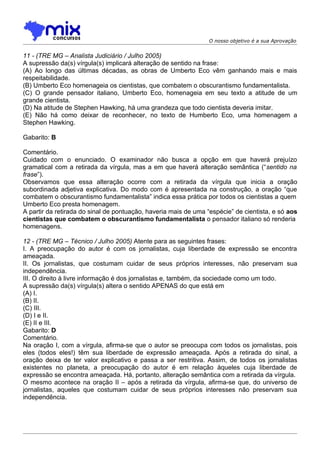 O nosso objetivo é a sua Aprovação


11 - (TRE MG – Analista Judiciário / Julho 2005)
A supressão da(s) vírgula(s) implicará alteração de sentido na frase:
(A) Ao longo das últimas décadas, as obras de Umberto Eco vêm ganhando mais e mais
respeitabilidade.
(B) Umberto Eco homenageia os cientistas, que combatem o obscurantismo fundamentalista.
(C) O grande pensador italiano, Umberto Eco, homenageia em seu texto a atitude de um
grande cientista.
(D) Na atitude de Stephen Hawking, há uma grandeza que todo cientista deveria imitar.
(E) Não há como deixar de reconhecer, no texto de Humberto Eco, uma homenagem a
Stephen Hawking.

Gabarito: B

Comentário.
Cuidado com o enunciado. O examinador não busca a opção em que haverá prejuízo
gramatical com a retirada da vírgula, mas a em que haverá alteração semântica (“sentido na
frase”).
Observamos que essa alteração ocorre com a retirada da vírgula que inicia a oração
subordinada adjetiva explicativa. Do modo com é apresentada na construção, a oração “que
combatem o obscurantismo fundamentalista” indica essa prática por todos os cientistas a quem
Umberto Eco presta homenagem.
A partir da retirada do sinal de pontuação, haveria mais de uma “espécie” de cientista, e só aos
cientistas que combatem o obscurantismo fundamentalista o pensador italiano só renderia
homenagens.

12 - (TRE MG – Técnico / Julho 2005) Atente para as seguintes frases:
I. A preocupação do autor é com os jornalistas, cuja liberdade de expressão se encontra
ameaçada.
II. Os jornalistas, que costumam cuidar de seus próprios interesses, não preservam sua
independência.
III. O direito à livre informação é dos jornalistas e, também, da sociedade como um todo.
A supressão da(s) vírgula(s) altera o sentido APENAS do que está em
(A) I.
(B) II.
(C) III.
(D) I e II.
(E) II e III.
Gabarito: D
Comentário.
Na oração I, com a vírgula, afirma-se que o autor se preocupa com todos os jornalistas, pois
eles (todos eles!) têm sua liberdade de expressão ameaçada. Após a retirada do sinal, a
oração deixa de ter valor explicativo e passa a ser restritiva. Assim, de todos os jornalistas
existentes no planeta, a preocupação do autor é em relação àqueles cuja liberdade de
expressão se encontra ameaçada. Há, portanto, alteração semântica com a retirada da vírgula.
O mesmo acontece na oração II – após a retirada da vírgula, afirma-se que, do universo de
jornalistas, aqueles que costumam cuidar de seus próprios interesses não preservam sua
independência.
 