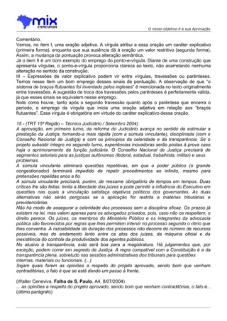 O nosso objetivo é a sua Aprovação


Comentário.
Vemos, no item I, uma oração adjetiva. A vírgula atribui a essa oração um caráter explicativo
(primeira forma), enquanto que sua ausência dá à oração um valor restritivo (segunda forma).
Assim, a mudança da pontuação provoca alteração semântica.
Já o item II é um bom exemplo do emprego do ponto-e-vírgula. Diante de uma construção que
apresenta vírgulas, o ponto-e-vírgula proporciona clareza ao texto, não acarretando nenhuma
alteração no sentido da construção.
III – Expressões de valor explicativo podem vir entre vírgulas, travessões ou parênteses.
Temos nesse item um bom emprego desses sinais de pontuação. A observação de que “o
sistema de braços flutuantes foi inventado pelos ingleses” é mencionada no texto originalmente
entre travessões. A sugestão de troca dos travessões pelos parênteses é perfeitamente válida,
já que esses sinais se equivalem nesse emprego.
Note como houve, tanto após o segundo travessão quanto após o parêntese que encerra o
período, o emprego da vírgula que inicia uma oração adjetiva em relação aos “braços
flutuantes”. Essa vírgula é obrigatória em virtude do caráter explicativo dessa oração.

15 - (TRT 15ª Região – Técnico Judiciário / Setembro 2004)
A aprovação, em primeiro turno, da reforma do Judiciário avança no sentido de estimular a
prestação da Justiça, tornando-a mais rápida (com a súmula vinculante), disciplinada (com o
Conselho Nacional de Justiça) e com os princípios da celeridade e da transparência. Se o
projeto subsistir íntegro no segundo turno, experiências inovadoras serão postas à prova caso
haja o aprimoramento da função judiciária. O Conselho Nacional de Justiça precisará de
segmentos setoriais para as justiças autônomas (federal, estadual, trabalhista, militar) e seus
problemas.
A súmula vinculante eliminará questões repetitivas, em que o poder público (o grande
congestionador) terminará impedido de repetir procedimentos ao infinito, mesmo para
pretensões repelidas anos a fio.
A súmula vinculante precisará, porém, de reexame obrigatório de tempos em tempos. Duas
críticas lhe são feitas: limita a liberdade dos juízes e pode permitir a influência do Executivo em
questões nas quais a vinculação satisfaça objetivos políticos dos governantes. As duas
alternativas não serão perigosas se a aplicação for restrita a matérias tributárias e
previdenciárias.
Não há modo de assegurar a celeridade dos processos sem a disciplina eficaz. Os prazos já
existem na lei, mas valem apenas para os advogados privados, pois, caso não os respeitem, o
direito perece. Os juízes, os membros do Ministério Público e os integrantes da advocacia
pública são favorecidos por regras que lhes permitem intervir no processo segundo o ritmo que
lhes convenha. A razoabilidade da duração dos processos não decorre do número de recursos
possíveis, mas do andamento lento entre os atos dos juízes, da máquina oficial e da
inexistência do controle da produtividade dos agentes públicos.
No alusivo à transparência, esta será boa para a magistratura. Há julgamentos que, por
exceção, podem correr em segredo de Justiça. A regra compatível com a Constituição é a da
transparência plena, sobretudo nas sessões administrativas dos tribunais para questões
internas, materiais ou funcionais. (...)
Sejam quais forem as opiniões a respeito do projeto aprovado, sendo bom que venham
contraditórias, o fato é que se está dando um passo à frente.

(Walter Ceneviva. Folha de S. Paulo, A4, 8/07/2004)
... as opiniões a respeito do projeto aprovado, sendo bom que venham contraditórias, o fato é...
(último parágrafo)
 