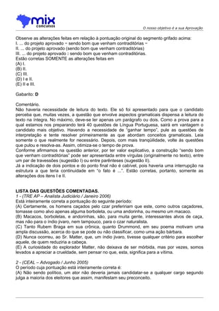 O nosso objetivo é a sua Aprovação


Observe as alterações feitas em relação à pontuação original do segmento grifado acima:
I. ... do projeto aprovado − sendo bom que venham contraditórias −
II. ... do projeto aprovado (sendo bom que venham contraditórias)
III. ... do projeto aprovado : sendo bom que venham contraditórias.
Estão corretas SOMENTE as alterações feitas em
(A) I.
(B) II.
(C) III.
(D) I e II.
(E) II e III.

Gabarito: D

Comentário.
Não haveria necessidade de leitura do texto. Ele só foi apresentado para que o candidato
perceba que, muitas vezes, a questão que envolve aspectos gramaticais dispensa a leitura do
texto na íntegra. No máximo, deve-se ler apenas um parágrafo ou dois. Como a prova para a
qual estamos nos preparando terá 40 questões de Língua Portuguesa, sairá em vantagem o
candidato mais objetivo. Havendo a necessidade de “ganhar tempo”, pule as questões de
interpretação e tente resolver primeiramente as que abordam conceitos gramaticais. Leia
somente o que realmente for necessário. Depois, com mais tranqüilidade, volte às questões
que pulou e resolva-as. Assim, otimiza-se o tempo de prova.
Conforme afirmamos na questão anterior, por ter valor explicativo, a construção “sendo bom
que venham contraditórias” pode ser apresentada entre vírgulas (originalmente no texto), entre
um par de travessões (sugestão I) ou entre parênteses (sugestão II).
Já a indicação de dois pontos e do ponto final não é cabível, pois haveria uma interrupção na
estrutura a que teria continuidade em “o fato é ...”. Estão corretas, portanto, somente as
alterações dos itens I e II.


LISTA DAS QUESTÕES COMENTADAS.
1 - (TRE AP – Analista Judiciário / Janeiro 2006)
Está inteiramente correta a pontuação do seguinte período:
(A) Certamente, os homens caçados pelo czar prefeririam que este, como outros caçadores,
tomasse como alvo apenas alguma borboleta, ou uma andorinha, ou mesmo um macaco.
(B) Macacos, borboletas, e andorinhas, são, para muita gente, interessantes alvos de caça,
mas não para o índio jivaro, nem tampouco, para o czar naturalista.
(C) Tanto Rubem Braga em sua crônica, quanto Drummond, em seu poema motivam uma
ampla discussão, acerca do que se pode ou não classificar, como uma ação bárbara.
(D) Nunca ocorreu, ao Sr. Matter, que, um índio jivaro, tivesse qualquer critério para escolher
aquele, de quem reduziria a cabeça.
(E) A curiosidade do explorador Matter, não deixava de ser mórbida, mas por vezes, somos
levados a apreciar a crueldade, sem pensar no que, esta, significa para a vítima.

2 - (CEAL – Advogado / Junho 2005)
O período cuja pontuação está inteiramente correta é:
(A) Não sendo político, um ator não deveria jamais candidatar-se a qualquer cargo segundo
julga a maioria dos eleitores que assim, manifestam seu preconceito.
 
