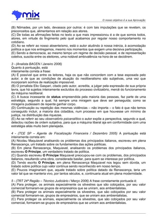 O nosso objetivo é a sua Aprovação


(B) Nômades, por um lado, devassos por outros: é com tais imputações que se revelam, os
preconceitos que, alimentamos em relação aos atores.
(C) De todas as afirmações feitas no texto a que mais impressionou é a de que somos todos,
atores, em virtude do fingimento pelo qual acabamos por regular nosso comportamento no
cotidiano.
(D) Ao se referir ao nosso absenteísmo, está o autor aludindo à nossa inércia, à acomodação
política a que nos entregamos, mesmo nos momentos que exigem uma decisiva participação.
(E) Sendo a democracia, ao mesmo tempo um regime de decisão pessoal, e de representação
coletiva, suscita entre os eleitores, uma notável ambivalência na hora de se decidirem.

3 - (Analista BACEN / Janeiro 2006)
Quanto à pontuação, está
inteiramente correta a frase:
(A) É possível que entre os leitores, haja os que não concordem com a tese esposada pelo
autor; a de que as condições de atuação do neoliberalismo são subjetivas, uma vez que
incorporam sonhos de realização impossível.
(B) O jornalista Elio Gaspari, citado pelo autor, acredita, a julgar pela expressão de sua própria
lavra, que há sujeitos inteiramente excluídos do processo civilizatório, mercê do funcionamento
da máquina neoliberal.
(C) A busca incessante de status empreendida pela maioria das pessoas, faz parte de uma
estratégia, segundo a qual, há sempre uma miragem que deve ser perseguida; como se
miragens pudessem de repente ganhar corpo.
(D) Continuação ou repetição das mesmas violências – não importa – o fato é que não temos
conseguido incluir, a maioria dos cidadãos, num processo em que houvesse um mínimo de
justiça, na distribuição das riquezas.
(E) Ao se referir ao seu observatório psicanalítico o autor expõe a perspectiva, segundo a qual,
detectou razões de ordem subjetiva, para que a máquina liberal aja em conformidade com uma
estratégia aliás muito bem planejada.

4 - (TCE SP – Agente de Fiscalização Financeira / Dezembro 2005) A pontuação está
inteiramente correta em:
(A) Nicolau Maquiavel analisando os problemas dos principados italianos, escreveu em plena
Renascença, um tratado sobre os fundamentos das ações políticas.
(B) Em plena Renascença, Maquiavel, analisando os problemas dos principados italianos,
escreveu O Príncipe, um verdadeiro tratado de política.
(C) Quando escreveu O Príncipe Maquiavel preocupou-se com os problemas, dos principados
italianos, resultando uma obra, considerada basilar, para quem se interesse por política.
(D) Tendo escrito O Príncipe, em plena Renascença Maquiavel nos legou sem dúvida, um
tratado sobre política cujo valor continua sendo reconhecido em nosso tempo.
(E) Poucos imaginariam que, aquele tratado sobre política datado da Renascença, teria um
valor tal que se manteria vivo, por tantos séculos, e, continuaria atual em plena modernidade.

5 - (TRT 24ª Região – Técnico Judiciário / Março 2006) A frase corretamente pontuada é:
(A) Para proteger, os animais especialmente os silvestres que são cobiçados, por seu valor
comercial formaram-se grupos de empresários que se uniram, aos ambientalistas.
(B) Para proteger os animais especialmente os silvestres, que são cobiçados por seu valor
comercial formaram-se, grupos de empresários, que se uniram aos ambientalistas.
(C) Para proteger os animais, especialmente os silvestres, que são cobiçados por seu valor
comercial, formaram-se grupos de empresários que se uniram aos ambientalistas.
 