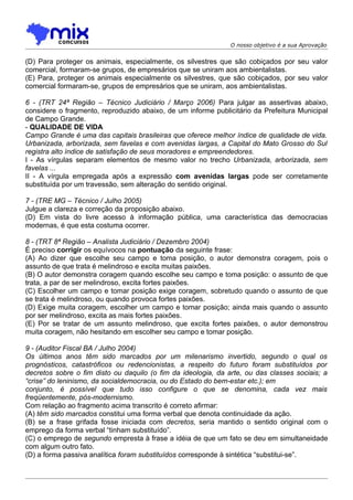 O nosso objetivo é a sua Aprovação


(D) Para proteger os animais, especialmente, os silvestres que são cobiçados por seu valor
comercial, formaram-se grupos, de empresários que se uniram aos ambientalistas.
(E) Para, proteger os animais especialmente os silvestres, que são cobiçados, por seu valor
comercial formaram-se, grupos de empresários que se uniram, aos ambientalistas.

6 - (TRT 24ª Região – Técnico Judiciário / Março 2006) Para julgar as assertivas abaixo,
considere o fragmento, reproduzido abaixo, de um informe publicitário da Prefeitura Municipal
de Campo Grande.
- QUALIDADE DE VIDA
Campo Grande é uma das capitais brasileiras que oferece melhor índice de qualidade de vida.
Urbanizada, arborizada, sem favelas e com avenidas largas, a Capital do Mato Grosso do Sul
registra alto índice de satisfação de seus moradores e empreendedores.
I - As vírgulas separam elementos de mesmo valor no trecho Urbanizada, arborizada, sem
favelas ...
II - A vírgula empregada após a expressão com avenidas largas pode ser corretamente
substituída por um travessão, sem alteração do sentido original.

7 - (TRE MG – Técnico / Julho 2005)
Julgue a clareza e correção da proposição abaixo.
(D) Em vista do livre acesso à informação pública, uma característica das democracias
modernas, é que esta costuma ocorrer.

8 - (TRT 8ª Região – Analista Judiciário / Dezembro 2004)
É preciso corrigir os equívocos na pontuação da seguinte frase:
(A) Ao dizer que escolhe seu campo e toma posição, o autor demonstra coragem, pois o
assunto de que trata é melindroso e excita muitas paixões.
(B) O autor demonstra coragem quando escolhe seu campo e toma posição: o assunto de que
trata, a par de ser melindroso, excita fortes paixões.
(C) Escolher um campo e tomar posição exige coragem, sobretudo quando o assunto de que
se trata é melindroso, ou quando provoca fortes paixões.
(D) Exige muita coragem, escolher um campo e tomar posição; ainda mais quando o assunto
por ser melindroso, excita as mais fortes paixões.
(E) Por se tratar de um assunto melindroso, que excita fortes paixões, o autor demonstrou
muita coragem, não hesitando em escolher seu campo e tomar posição.

9 - (Auditor Fiscal BA / Julho 2004)
Os últimos anos têm sido marcados por um milenarismo invertido, segundo o qual os
prognósticos, catastróficos ou redencionistas, a respeito do futuro foram substituídos por
decretos sobre o fim disto ou daquilo (o fim da ideologia, da arte, ou das classes sociais; a
“crise” do leninismo, da socialdemocracia, ou do Estado do bem-estar etc.); em
conjunto, é possível que tudo isso configure o que se denomina, cada vez mais
freqüentemente, pós-modernismo.
Com relação ao fragmento acima transcrito é correto afirmar:
(A) têm sido marcados constitui uma forma verbal que denota continuidade da ação.
(B) se a frase grifada fosse iniciada com decretos, seria mantido o sentido original com o
emprego da forma verbal “tinham substituído”.
(C) o emprego de segundo empresta à frase a idéia de que um fato se deu em simultaneidade
com algum outro fato.
(D) a forma passiva analítica foram substituídos corresponde à sintética “substitui-se”.
 