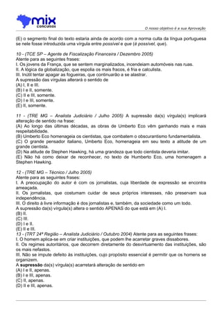 O nosso objetivo é a sua Aprovação


(E) o segmento final do texto estaria ainda de acordo com a norma culta da língua portuguesa
se nele fosse introduzida uma vírgula entre possível e que (é possível, que).

10 - (TCE SP – Agente de Fiscalização Financeira / Dezembro 2005)
Atente para as seguintes frases:
I. Os jovens da França, que se sentem marginalizados, incendeiam automóveis nas ruas.
II. A lógica da globalização, que espolia os mais fracos, é fria e calculista.
III. Inútil tentar apagar as fogueiras, que continuarão a se alastrar.
A supressão das vírgulas alterará o sentido de
(A) I, II e III.
(B) I e II, somente.
(C) II e III, somente.
(D) I e III, somente.
(E) II, somente.

11 - (TRE MG – Analista Judiciário / Julho 2005) A supressão da(s) vírgula(s) implicará
alteração de sentido na frase:
(A) Ao longo das últimas décadas, as obras de Umberto Eco vêm ganhando mais e mais
respeitabilidade.
(B) Umberto Eco homenageia os cientistas, que combatem o obscurantismo fundamentalista.
(C) O grande pensador italiano, Umberto Eco, homenageia em seu texto a atitude de um
grande cientista.
(D) Na atitude de Stephen Hawking, há uma grandeza que todo cientista deveria imitar.
(E) Não há como deixar de reconhecer, no texto de Humberto Eco, uma homenagem a
Stephen Hawking.

12 - (TRE MG – Técnico / Julho 2005)
Atente para as seguintes frases:
I. A preocupação do autor é com os jornalistas, cuja liberdade de expressão se encontra
ameaçada.
II. Os jornalistas, que costumam cuidar de seus próprios interesses, não preservam sua
independência.
III. O direito à livre informação é dos jornalistas e, também, da sociedade como um todo.
A supressão da(s) vírgula(s) altera o sentido APENAS do que está em (A) I.
(B) II.
(C) III.
(D) I e II.
(E) II e III.
13 - (TRT 24ª Região – Analista Judiciário / Outubro 2004) Atente para as seguintes frases:
I. O homem aplica-se em criar instituições, que podem lhe acarretar graves dissabores.
II. Os regimes autoritários, que decorrem diretamente do desvirtuamento das instituições, são
os mais nefastos.
III. Não se impute defeito às instituições, cujo propósito essencial é permitir que os homens se
organizem.
A supressão da(s) vírgula(s) acarretará alteração de sentido em
(A) I e II, apenas.
(B) I e III, apenas.
(C) II, apenas.
(D) II e III, apenas.
 
