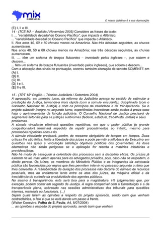 O nosso objetivo é a sua Aprovação


(E) I, II e III.
14 - (TCE MA – Analista / Novembro 2005) Considere as frases do texto:
I. ... “variabilidade decadal do Oceano Pacífico”, que impacta o Atlântico.
... “variabilidade decadal do Oceano Pacífico” que impacta o Atlântico.
II. Nos anos 40, 50 e 60 choveu menos na Amazônia. Nas três décadas seguintes, as chuvas
aumentaram.
Nos anos 40, 50 e 60 choveu menos na Amazônia; nas três décadas seguintes, as chuvas
aumentaram.
III. .... têm um sistema de braços flutuantes – inventado pelos ingleses –, que sobem e
descem...
... têm um sistema de braços flutuantes (inventado pelos ingleses), que sobem e descem...
Com a alteração dos sinais de pontuação, ocorreu também alteração de sentido SOMENTE em
(A) I.
(B) II.
(C) III.
(D) I e II.
(E) II e III.

15 - (TRT 15ª Região – Técnico Judiciário / Setembro 2004)
A aprovação, em primeiro turno, da reforma do Judiciário avança no sentido de estimular a
prestação da Justiça, tornando-a mais rápida (com a súmula vinculante), disciplinada (com o
Conselho Nacional de Justiça) e com os princípios da celeridade e da transparência. Se o
projeto subsistir íntegro no segundo turno, experiências inovadoras serão postas à prova caso
haja o aprimoramento da função judiciária. O Conselho Nacional de Justiça precisará de
segmentos setoriais para as justiças autônomas (federal, estadual, trabalhista, militar) e seus
problemas.
A súmula vinculante eliminará questões repetitivas, em que o poder público (o grande
congestionador) terminará impedido de repetir procedimentos ao infinito, mesmo para
pretensões repelidas anos a fio.
A súmula vinculante precisará, porém, de reexame obrigatório de tempos em tempos. Duas
críticas lhe são feitas: limita a liberdade dos juízes e pode permitir a influência do Executivo em
questões nas quais a vinculação satisfaça objetivos políticos dos governantes. As duas
alternativas não serão perigosas se a aplicação for restrita a matérias tributárias e
previdenciárias.
Não há modo de assegurar a celeridade dos processos sem a disciplina eficaz. Os prazos já
existem na lei, mas valem apenas para os advogados privados, pois, caso não os respeitem, o
direito perece. Os juízes, os membros do Ministério Público e os integrantes da advocacia
pública são favorecidos por regras que lhes permitem intervir no processo segundo o ritmo que
lhes convenha. A razoabilidade da duração dos processos não decorre do número de recursos
possíveis, mas do andamento lento entre os atos dos juízes, da máquina oficial e da
inexistência do controle da produtividade dos agentes públicos.
No alusivo à transparência, esta será boa para a magistratura. Há julgamentos que, por
exceção, podem correr em segredo de Justiça. A regra compatível com a Constituição é a da
transparência plena, sobretudo nas sessões administrativas dos tribunais para questões
internas, materiais ou funcionais. (...)
Sejam quais forem as opiniões a respeito do projeto aprovado, sendo bom que venham
contraditórias, o fato é que se está dando um passo à frente.
(Walter Ceneviva. Folha de S. Paulo, A4, 8/07/2004)
... as opiniões a respeito do projeto aprovado, sendo bom que venham
 