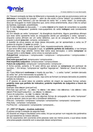 O nosso objetivo é a sua Aprovação


(A) “Giscard contrapôs às falas de Mitterrand a impressão de que este se pronunciava como se
detivesse o monopólio do coração.” – além de não existir a forma “detera" (no pretérito mais-
que-perfeito, seria “detivera”), por ser derivado do verbo “ter”, o verbo “deter”, na construção,
deve ser conjugado no modo subjuntivo que, como vimos anteriormente, situa o fato no campo
da hipótese, suposição, possibilidade.
(B) “A mãe interveio na discussão...” – o verbo intervir já foi objeto de comentário na questão
13. A forma “indispusera” (pretérito mais-queperfeito do verbo indispor) está corretamente
flexionada.
(C) Em relação ao verbo “comprazer”, há divergência doutrinária. Alguns gramáticos afirmam
que esse verbo apresenta todas as conjugações (tendo por paradigma o verbo “aprazer”),
enquanto outros afirmam ser um verbo defectivo, que só se conjugaria nas 3ªs pessoas,
singular e plural (pres.ind.: compraz, comprazem).
A questão da prova passou ao largo dessa discussão, por ter apresentado o verbo na 3ª
pessoa do singular (“o autor se compr...”).
Esse verbo é derivado do verbo “prazer” (este, inquestionavelmente, defectivo).
O que torna difícil essa conjugação é que, no pretérito perfeito do indicativo, e nos tempos
derivados deste (logo adiante, iremos falar sobre essa derivação), o verbo comprazer se
conjuga como o verbo haver, como vimos no exemplo acima:
Pret.perf.ind: comprouve / comprouveste / comprouve / comprouvemos / comprouvestes /
comprouveram.
Pret.mais-que-perf.ind: comprouvera / comprouveras ...
Pret.imperfeito subjuntivo: comprouvesse / comprouvesses ...
Futuro do subjuntivo: comprouver / comprouveres / comprouver ...
A forma correta, portanto, é “O autor afirma que sempre se comprouve em participar de
reuniões...”. Em tempo, “comprazer-se” significa “regozijar-se”, “deleitar-se”. Essa foi de matar,
hem?
(E) “Caso Mitterrand contivesse o ímpeto de sua fala...” – o verbo “conter”, também derivado
do verbo “ter”, já foi mencionado na questão 12.
Só para não perdermos a oportunidade, veja como se formam os tempos derivados do pretérito
perfeito do indicativo.
A 3ª pessoa do plural (eles) do pretérito perfeito dá origem às seguintes formas verbais:
pretérito mais que perfeito do indicativo, pretérito imperfeito do subjuntivo e futuro do
subjuntivo.
Exemplo: Eles vieram (pret.perf.ind)
Pret.mais que perf.ind – eu viera / tu vieras / ele viera / nós viéramos / vós viéreis / eles
vieram Pret.imperf.subjuntivo – eu viesse / tu viesses ...
Futuro do subjuntivo – eu vier / tu vieres / ele vier ...
E, para matar a sua curiosidade, veja algumas formas de conjugação do verbo “comprazer”
(igual ao aprazer, para os que não o consideram defectivo):
Pres.Ind – comprazo / comprazes / compraze / comprazemos / comprazeis / comprazem
Pres.Subj – compraza / comprazas ...
Fut.Pres.Ind – comprazerei / comprazerás / comprazerá...

17 - (TRT 13ª Região – Analista Judiciário)
É preciso corrigir a redação da seguinte frase:
(A) Quando se chega a resultados como estes, há que se pensar num reajuste dos parâmetros
em que baseamos os nossos cálculos.
(B) Os casamentos vêm ocorrendo entre pessoas cada vez menos jovens, o que talvez revele
uma preocupação crescente com a assunção desse compromisso.
 