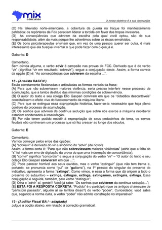O nosso objetivo é a sua Aprovação


(C) Na televisão norte-americana, a cobertura da guerra no Iraque foi manifestamente
patriótica: os repórteres da Fox pareciam liderar a torcida em favor das tropas invasoras.
(D)) As conseqüências que advirem da escolha pela qual você optou, são de sua
responsabilidade, além do mais porque lhe advertimos sobre os riscos envolvidos.
(E) Os bons psicoterapeutas ensinam que, em vez de uma pessoa querer ser outra, é mais
interessante que ela busque inventar o que pode fazer com o que já é.

Gabarito: D

Comentário.
Sem dúvida alguma, o verbo advir é campeão nas provas da FCC. Derivado que é do verbo
“vir” (significa “vir em resultado, sobrevir”), segue a conjugação deste. Assim, a forma correta
da opção (D) é: “As conseqüências que advierem da escolha ...”.

18 - (Analista BACEN )
Estão corretamente flexionadas e articuladas as formas verbais da frase:
(A) Para que não sobrevissem maiores violência, seria preciso interferir nesse processo de
acumulação, que a tantos destitue das mínimas condições de sobrevivência.
(B) O autor do texto e seu colega Elio Gaspari conviram em que os “cidadãos descartáveis”
constituíssem o efeito vivo do funcionamento da máquina liberal.
(C) Para que se extingua essa expropriação histórica, fazer-se-ia necessário que haja pleno
controle do processo de acumulação.
(D) Os sonhos que advirem da contínua sedução que sobre nós exerce a máquina neoliberal
estariam condenados à insatisfação.
(E) Por não terem podido resistir à expropriação de seus pedacinhos de terra, os servos
feudais não contiveram um processo que só fez crescer ao longo dos séculos.

Gabarito: E

Comentário.
Vamos começar pelos erros das opções:
(A) “sobrevir” é derivado do vir e sinônimo do “advir” (de novo!).
Assim, a forma certa é: “Para que não sobreviessem maiores violências” (acho que a falta do
“s” foi mais um erro de digitação da prova do que uma incorreção de concordância);
(B) “convir” significa “concordar” e segue a conjugação do verbo “vir” – “O autor do texto e seu
colega Elio Gaspari convieram em que ...”;
(C) Pode parecer horrível aos seus ouvidos, mas o verbo “extinguir” (que não tem trema e,
portanto, se pronuncia como “gui” de “guitarra”), na 1ª pessoa do singular do presente do
indicativo, apresenta a forma “extingo”. Como vimos, é essa a forma que dá origem a todo o
presente do subjuntivo – extinga, extingas, extinga, extingamos, extingais, extinga. Essa
conjugação é seguida, também, pelo verbo “distinguir”;
(D) Olha o “advir” aí, gente!!! Você já sabe: “Os sonhos que advierem da contínua sedução...”;
(E) ESTA FOI A RESPOSTA CORRETA. “Podido” é o particípio (que os antigos chamavam de
“particípio passado”, alguém aí se lembra disso?) do verbo “poder”. Curiosidade: você sabia
que, segundo a norma culta, o verbo “poder” não admite construção no imperativo?

19 - (Auditor Fiscal BA / - adaptada)
Julgue a opção abaixo, em relação à correção gramatical.
 