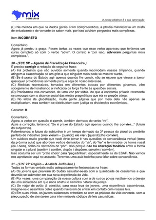 O nosso objetivo é a sua Aprovação


(E) Na medida em que os dados gerais eram compreendidos, a platéia manifestava um misto
de entusiasmo e de vontade de saber mais, por isso adviram perguntas mais complexas.

Item INCORRETO

Comentário.
Agora já perdeu a graça. Foram tantas as vezes que esse verbo apareceu que teríamos um
curso completo só com o verbo “advir”. O correto é “por isso, advieram perguntas mais
complexas.”.

20 - (TCE SP – Agente de Fiscalização Financeira )
É preciso corrigir a redação da seguinte frase:
(A) Há protestos que são ouvidos somente quando incomodam nossos tímpanos, quando
atingem a exacerbação de um grito a que ninguém mais pode se mostrar surdo.
(B))Se é praxe do Estado agir apenas quando lhe convir, não se espere que viesse a tomar
quaisquer providências somente porque seja do nosso interesse.
(C) Medidas repressivas, tomadas em diferentes épocas por diferentes governos, vêm
sobejamente demonstrando a ineficácia da força frente às questões sociais.
(D) Precisamos nos convencer, de uma vez por todas, de que a economia privada raramente
se preocupa com o alcance social das metas pragmáticas que ela se propõe atingir.
(E) No início da globalização, muita gente julgava que por meio dela não apenas se
multiplicariam, mas também se distribuiriam com justiça os dividendos econômicos.

Gabarito: B

Comentário.
Agora, o verbo em questão é convir, também derivado do verbo “vir”.
Após a correção, teríamos: “Se é praxe do Estado agir apenas quando lhe convier...” (futuro
do subjuntivo).
Relembrando: o futuro do subjuntivo é um tempo derivado da 3ª pessoa do plural do pretérito
perfeito do indicativo (eles vieram – [quando] ele vier / [quando] lhe convier).
Um cuidado muito grande que você deve tomar é nas questões de concordância verbal (tema
da próxima aula) que abordem verbos derivados do “vir”, do “ter” e terminados de forma nasal
(õe / õem), como os derivados do “pôr”. Isso porque não há alteração fonética entre a forma
singular e a plural (contém / contêm, dispõe / dispõem, convém / convêm).
Isso costuma ser um “prato cheio” para “pegadinhas”, especialmente as da ESAF. Não vamos
nos aprofundar aqui no assunto. Teremos uma aula todinha para falar sobre concordância.

21 - (TRT 22ª Região – Analista Judiciário )
Todas as formas verbais estão adequadamente flexionadas na frase:
(A) Os jovens que proviram do Sudão assustar-se-ão com a quantidade de casuísmos a que
deverão se submeter em sua nova experiência de vida.
(B) Por vezes, uma comparação da nossa cultura com a de outros povos restitue-nos o desejo
de uma sociedade em que nada obstrui o caminho natural da justiça.
(C) Se viajar de avião já constitui, para essa leva de jovens, uma experiência assombrosa,
imagine-se o assombro deles quando haverem de entrar em contato com nossas leis.
(D) Em suas tribos, os jovens sudaneses entretiam-se com as práticas da vida concreta, sem a
preocupação de atentarem para intermináveis códigos de leis casuísticas.
 
