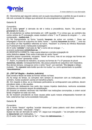O nosso objetivo é a sua Aprovação


(E)) Deveríamos agir segundo valores com os quais reouvéssemos o sentido do que é social, e
não sob a pressão de códigos que advieram de uma progressiva indigência moral.

Gabarito: E

Comentário.
(A) O verbo “provir” é derivado de vir e indica a procedência. Assim, “Os jovens que
provieram do Sudão...”;
(B) Já estudamos os verbos terminados em –UIR (questão 11) e vimos que, ao contrário dos
outros verbos de 3ª conjugação, esses recebem a letra “i” na 3ª pessoa do singular – “... uma
comparação... restitui-nos...”;
(C) Há impropriedade na forma “quando haverem de entrar em contato...”. Deve ser
empregado o futuro do subjuntivo do verbo “haver” – “quando houverem de entrar...”, uma vez
que indica um fato hipotético referente ao futuro. “Haverem” é a forma do infinitivo flexionado
na 3ª pessoal do plural, inadequada à passagem;
(D) O verbo “entreter” é derivado do “ter” e como ele se conjuga – “...
os jovens sudaneses entretinham-se ...”;
(E) RESPOSTA CORRETA. Vale a pena observar a correta conjugação do
verbo defectivo reaver. Este verbo é derivado do verbo “haver”
(significa possuir novamente, recuperar, “haver” de novo), mas só se conjuga nas formas em
que o verbo “haver” apresentar a letra
“v”. Assim, no presente do indicativo, só possui as formas de 1ª e 2ª pessoas do plural:
reavemos, reaveis. Conseqüentemente, não possui presente do subjuntivo nem imperativo.
Nos demais tempos, conjuga-se como o verbo “haver”, por exemplo: “Ele reouve o relógio
roubado.”, “Eu reaverei cada tostão que ele me roubou” ou, como apresentado na questão
“reouvéssemos”.

22 - (TRT 24ª Região – Analista Judiciário)
Está correta a flexão de todas as formas verbais na frase:
(A) Ao longo do tempo, os corruptos nem sempre se desaviram com as instituições; pelo
contrário, muitos souberam usá-las em benefício próprio.
(B)) Em respeito à ética, se os interesses particulares se contrapuserem aos públicos, devem
prevalecer estes, e não aqueles.
(C) Caso não detêssemos boa parte dos nossos ímpetos destrutivos, nenhuma sociedade
conheceria um momento sequer de estabilização.
(D) Quando os estados nacionais não intervêem nas instituições corrompidas, a ordem social
tende a fragilizar-se cada vez mais.
(E) Se tivessem prevalecido as boas causas pelas quais nossos antepassados haveram de
lutar, estaríamos hoje numa sociedade mais justa.

Gabarito: B

Comentário.
(A) A forma “desavir” significa “suscitar desavença” (essa palavra você deve conhecer –
significa “discórdia”, “discussão”, “briga”).
Apesar de não ser derivado do verbo “vir”, segue sua conjugação – “os corruptos nem sempre
se desavieram com instituições...”;
(C) O verbo “deter” é derivado do “ter” – “Caso não detivéssemos...”;
 