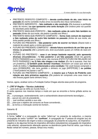 O nosso objetivo é a sua Aprovação



   •   PRETÉRITO PERFEITO COMPOSTO – denota continuidade do ato, com início no
       passado (Eu tenho cometido muitos erros na escolha dos meus namorados.)
   •   PRETÉRITO IMPERFEITO – fato realizado e não concluído (Ele buscava a perfeição
       antes de morrer.) ou que apresenta uma certa duração (Ele andava pela rua quando
       foi abordado pelos ladrões.)
   •   PRETÉRITO MAIS-QUE-PERFEITO – fato realizado antes de outro fato também no
       passado (Antes de sua morte, ele pedira o perdão aos filhos.)
   •   PRETÉRITO MAIS-QUE-PERFEITO COMPOSTO – forma mais comum de expressar
       o fato realizado antes de outro fato também no passado (Antes de sua morte, ele
       tinha pedido perdão aos filhos.)
   •   FUTURO DO PRESENTE – fato posterior certo de ocorrer no futuro (Doarei todo o
       material de estudo após a minha aprovação.)
   •   FUTURO DO PRESENTE COMPOSTO – denota futura ocorrência de um fato que se
       iniciou no presente (Até o próximo ano, terei acumulado quase um milhão de reais em
       dívidas.)
   •   FUTURO DO PRETÉRITO – esse é um tempo bastante especial, pois apresenta
       diversas circunstâncias - 1) fato posterior a um fato passado (Você me garantiu
       [FATO PASSADO] que o nosso amor não morreria [FATO FUTURO EM RELAÇÃO AO
       FATO PASSADO].); ou 2) fato não chegou a se realizar (Eu iria à suacasa, mas tive
       um problema.); 3) também pode denotar incerteza (“Acharam um corpo que seria do
       chefe do tráfico.”), hipóteserelacionada a uma condição (“Se você tivesse comprado o
       carro [CONDIÇÃO], não teria perdido o dinheiro no jogo [HIPÓTESE].”) ou polidez
       (“Você poderia me passar o sal?”).
   •   FUTURO DO PRETÉRITO COMPOSTO – o mesmo que o Futuro do Pretérito com
       relação aos dois primeiros aspectos (Ele poderia ter comprado uma casa maior se
       não tivesse jogado tanto dinheiro fora.).

Vamos, agora, analisar como a Fundação Carlos Chagas aborda esse ponto do programa.

1 - (TRT 8ª Região – Técnico Judiciário)
“ ... para tudo que se refira ao mundo físico ...”
O verbo aparece nos mesmos tempo e modo em que se encontra a forma grifada acima na
frase:
(A) ... e prossegue, aceleradamente, com o extraordinário desenvolvimento tecnológico ...
(B) ... que já nos vem do precedente...
(C)) ... que confiram sentido a sua vida.
(D) ... para que o objetivo de consumo se fosse convertendo...
(E) ... se tornou a motivação central do homem...

Gabarito: C

Comentário.
A forma “refira” é a conjugação do verbo “referir-se” no presente do subjuntivo, a mesma
conjugação do verbo “conferir” em “confiram”. A conjugação da 1ª pessoa do singular (eu) do
presente do indicativo dá origem a toda a conjugação do presente do subjuntivo, do imperativo
negativo e de algumas formas do imperativo afirmativo (estudaremos conjugação do imperativo
mais adiante), apresentando alteração apenas na desinência (parte final do verbo, que indica a
flexão verbal em número, pessoa, tempo e/ou modo).
 