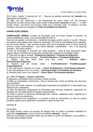 O nosso objetivo é a sua Aprovação


(D) O verbo “intervir” é derivado do “vir” – “Quando os estados nacionais não intervêm nas
instituições corrompidas...”;
(E) Mais uma vez, observa-se o uso inapropriado do verbo “haver”; em “Se tivessem
prevalecido as boas causas pelas quais nossos antepassados haveriam de lutar,...”, o verbo
auxiliar “haver”, que forma uma locução verbal com o principal “lutar”, se reporta a um fato
hipotético, devendo ser conjugado no futuro do pretérito do indicativo.

CORRELAÇÃO VERBAL

CORRELAÇÃO VERBAL consiste na articulação entre as formas verbais no período. Os
verbos estabelecem, assim, uma correspondência entre si.
Esse tipo de questão, normalmente, o candidato consegue acertar usando o “ouvido”. Observe
que alguma coisa parece estar errada na construção: “Se você se acomodasse com a situação,
ela se tornará efetiva.”. Isso acontece porque não houve correlação entre a forma verbal da
primeira oração (acomodasse) – que indica hipótese, possibilidade - com a da segunda
(tornará) – que indica certeza.
A título de curiosidade (e somente com esse propósito – nada de ficar decorando listas),
seguem alguns exemplos de construções corretas sob o aspecto de correlação verbal:
a) “Exijo que me diga a verdade.” Presente do Indicativo + Presente do Subjuntivo
b) “Exigi que me dissesse a verdade.” – Pret.Perf.Indicativo + Pret.Imperf.Subjuntivo.
c) “Espero que ele tenha feito uma boa prova.” - Presente Indic.+
Pret.Perf.Comp.Subjuntivo.
d) “Gostaria que ele tivesse vindo.” – Fut.Pretérito.Ind.+ Pret.Mais-queperf.
Comp.Subjuntivo
e) “Se você quiser o material, eu o trarei.” – Futuro do Subjuntivo + Fut.Presente Indicativo
f) “Se você quisesse o livro, eu o traria.” - Pret.Imperf.Subj.+ Fut.Pretérito do Indicativo
g) “Quando puder, lerei o seu material.” - Futuro Subj.+ Fut.Presente Indicativo

23 - (TRT 13ª Região – Analista Judiciário)
É adequada a articulação entre os tempos verbais na frase:
(A))Mais se respeitasse a democracia, mais se deveria lutar contra as falácias dos discursos
dos candidatos.
(B) O que tem ficado implícito na simplificação sistemática da realidade foi o desrespeito aos
eleitores que a prezassem.
(C) Não houvéssemos ultrapassado as dimensões das comunas medievais, poderemos ter
decisões que não dependeriam do sistema representativo.
(D) Vindo a ocorrer a insultuosa infantilização dos votantes, reagissem estes, negando-se a
votar em quem os subestimava.
(E) Seria possível que chegassem a um acordo a dona do cachorrinho e a mãe da criança
asmática, desde que se disponham a ponderar a razão de cada uma.

Gabarito: A

Comentário.
Na opção correta, vemos um exemplo de relação entre um verbo no pretérito imperfeito do
subjuntivo (respeitasse) e outro no futuro do pretérito (deveria) – caso f.
Note que as orações reproduzem fatos que se situam no plano da hipótese, o que justifica o
emprego dessa relação verbal.
 