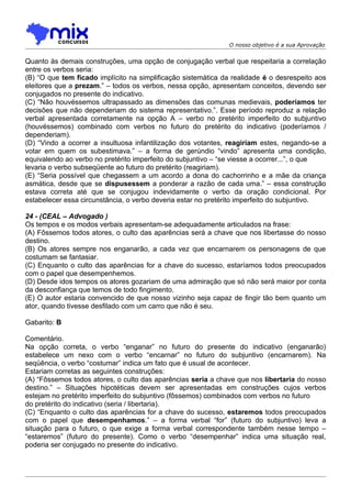 O nosso objetivo é a sua Aprovação


Quanto às demais construções, uma opção de conjugação verbal que respeitaria a correlação
entre os verbos seria:
(B) “O que tem ficado implícito na simplificação sistemática da realidade é o desrespeito aos
eleitores que a prezam.” – todos os verbos, nessa opção, apresentam conceitos, devendo ser
conjugados no presente do indicativo.
(C) “Não houvéssemos ultrapassado as dimensões das comunas medievais, poderíamos ter
decisões que não dependeriam do sistema representativo.”. Esse período reproduz a relação
verbal apresentada corretamente na opção A – verbo no pretérito imperfeito do subjuntivo
(houvéssemos) combinado com verbos no futuro do pretérito do indicativo (poderíamos /
dependeriam).
(D) “Vindo a ocorrer a insultuosa infantilização dos votantes, reagiriam estes, negando-se a
votar em quem os subestimava.” – a forma de gerúndio “vindo” apresenta uma condição,
equivalendo ao verbo no pretérito imperfeito do subjuntivo – “se viesse a ocorrer...”, o que
levaria o verbo subseqüente ao futuro do pretérito (reagiriam).
(E) “Seria possível que chegassem a um acordo a dona do cachorrinho e a mãe da criança
asmática, desde que se dispusessem a ponderar a razão de cada uma.” – essa construção
estava correta até que se conjugou indevidamente o verbo da oração condicional. Por
estabelecer essa circunstância, o verbo deveria estar no pretérito imperfeito do subjuntivo.

24 - (CEAL – Advogado )
Os tempos e os modos verbais apresentam-se adequadamente articulados na frase:
(A) Fôssemos todos atores, o culto das aparências será a chave que nos libertasse do nosso
destino.
(B) Os atores sempre nos enganarão, a cada vez que encarnarem os personagens de que
costumam se fantasiar.
(C) Enquanto o culto das aparências for a chave do sucesso, estaríamos todos preocupados
com o papel que desempenhemos.
(D) Desde idos tempos os atores gozariam de uma admiração que só não será maior por conta
da desconfiança que temos de todo fingimento.
(E) O autor estaria convencido de que nosso vizinho seja capaz de fingir tão bem quanto um
ator, quando tivesse desfilado com um carro que não é seu.

Gabarito: B

Comentário.
Na opção correta, o verbo “enganar” no futuro do presente do indicativo (enganarão)
estabelece um nexo com o verbo “encarnar” no futuro do subjuntivo (encarnarem). Na
seqüência, o verbo “costumar” indica um fato que é usual de acontecer.
Estariam corretas as seguintes construções:
(A) “Fôssemos todos atores, o culto das aparências seria a chave que nos libertaria do nosso
destino.” – Situações hipotéticas devem ser apresentadas em construções cujos verbos
estejam no pretérito imperfeito do subjuntivo (fôssemos) combinados com verbos no futuro
do pretérito do indicativo (seria / libertaria).
(C) “Enquanto o culto das aparências for a chave do sucesso, estaremos todos preocupados
com o papel que desempenhamos.” – a forma verbal “for” (futuro do subjuntivo) leva a
situação para o futuro, o que exige a forma verbal correspondente também nesse tempo –
“estaremos” (futuro do presente). Como o verbo “desempenhar” indica uma situação real,
poderia ser conjugado no presente do indicativo.
 