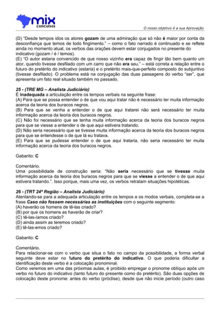 O nosso objetivo é a sua Aprovação


(D) “Desde tempos idos os atores gozam de uma admiração que só não é maior por conta da
desconfiança que temos de todo fingimento.” – como o fato narrado é continuado e se reflete
ainda no momento atual, os verbos das orações devem estar conjugados no presente do
indicativo (gozam / é / temos).
(E) “O autor estaria convencido de que nosso vizinho era capaz de fingir tão bem quanto um
ator, quando tivesse desfilado com um carro que não era seu.” – está correta a relação entre o
futuro do pretérito do indicativo (estaria) e o pretérito mais-que-perfeito composto do subjuntivo
(tivesse desfilado). O problema está na conjugação das duas passagens do verbo “ser”, que
apresenta um fato real situado também no passado.

25 - (TRE MG – Analista Judiciário)
É inadequada a articulação entre os tempos verbais na seguinte frase:
(A) Para que se possa entender o de que vou aqui tratar não é necessário ter muita informação
acerca da teoria dos buracos negros.
(B) Para que se venha a entender o de que aqui tratarei não será necessário ter muita
informação acerca da teoria dos buracos negros.
(C) Não foi necessário que se tenha muita informação acerca da teoria dos buracos negros
para que se viesse a entender o de que aqui estivera tratando.
(D) Não seria necessário que se tivesse muita informação acerca da teoria dos buracos negros
para que se entendesse o de que lá eu tratava.
(E) Para que se pudesse entender o de que aqui trataria, não seria necessário ter muita
informação acerca da teoria dos buracos negros.

Gabarito: C

Comentário.
Uma possibilidade de construção seria: “Não seria necessário que se tivesse muita
informação acerca da teoria dos buracos negros para que se viesse a entender o de que aqui
estivera tratando.”. Isso porque, mais uma vez, os verbos retratam situações hipotéticas.

26 - (TRT 24ª Região – Analista Judiciário)
Atentando-se para a adequada articulação entre os tempos e os modos verbais, completa-se a
frase Caso não fossem necessárias as instituições com o seguinte segmento:
(A) haverão os homens de tê-las criado?
(B) por que os homens as haverão de criar?
(C))tê-las-íamos criado?
(D) ainda assim as teremos criado?
(E) tê-las-emos criado?

Gabarito: C

Comentário.
Para relacionar-se com o verbo que situa o fato no campo da possibilidade, a forma verbal
seguinte deve estar no futuro do pretérito do indicativo. O que poderia dificultar a
identificação deste verbo é a colocação pronominal.
Como veremos em uma das próximas aulas, é proibido empregar o pronome oblíquo após um
verbo no futuro do indicativo (tanto futuro do presente como do pretérito). São duas opções de
colocação deste pronome: antes do verbo (próclise), desde que não inicie período (outro caso
 