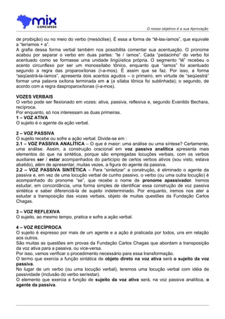 O nosso objetivo é a sua Aprovação


de proibição) ou no meio do verbo (mesóclise). É essa a forma de “tê-las-íamos”, que equivale
a “teríamos + a”.
A grafia dessa forma verbal também nos possibilita comentar sua acentuação. O pronome
acabou por separar o verbo em duas partes: “te / íamos”. Cada “pedacinho” do verbo foi
acentuado como se formasse uma unidade lingüística própria. O segmento “tê” recebeu o
acento circunflexo por ser um monossílabo tônico, enquanto que “íamos” foi acentuado
segundo a regra das proparoxítonas (í-a-mos). É assim que se faz. Por isso, a forma
“seqüestrá-la-íamos”, apresenta dois acentos agudos – o primeiro, em virtude de “seqüestrá”
formar uma palavra oxítona terminada em a (a sílaba tônica foi sublinhada); o segundo, de
acordo com a regra dasproparoxítonas (í-a-mos).

VOZES VERBAIS
O verbo pode ser flexionado em vozes: ativa, passiva, reflexiva e, segundo Evanildo Bechara,
recíproca.
Por enquanto, só nos interessam as duas primeiras.
1 – VOZ ATIVA
O sujeito é o agente da ação verbal.

2 – VOZ PASSIVA
O sujeito recebe ou sofre a ação verbal. Divide-se em :
2.1 – VOZ PASSIVA ANALÍTICA – O que é maior: uma análise ou uma síntese? Certamente,
uma análise. Assim, a construção oracional em voz passiva analítica apresenta mais
elementos do que na sintética, porque são empregadas locuções verbais, com os verbos
auxiliares ser / estar acompanhados do particípio de certos verbos ativos (sou visto, estava
abatido), além de apresentar, muitas vezes, a figura do agente da passiva.
2.2 – VOZ PASSIVA SINTÉTICA – Para “sintetizar” a construção, é eliminado o agente da
passiva e, em vez de uma locução verbal de cunho passivo, o verbo (ou uma outra locução) é
acompanhado do pronome “se”, que recebe o nome de pronome apassivador. Iremos
estudar, em concordância, uma forma simples de identificar essa construção de voz passiva
sintética e saber diferenciá-la de sujeito indeterminado. Por enquanto, iremos nos ater a
estudar a transposição das vozes verbais, objeto de muitas questões da Fundação Carlos
Chagas.

3 – VOZ REFLEXIVA
O sujeito, ao mesmo tempo, pratica e sofre a ação verbal.

4 – VOZ RECÍPROCA
O sujeito é expresso por mais de um agente e a ação é praticada por todos, uns em relação
aos outros.
São muitas as questões em provas da Fundação Carlos Chagas que abordam a transposição
da voz ativa para a passiva, ou vice-versa.
Por isso, vamos verificar o procedimento necessário para essa transformação.
O termo que exercia a função sintática de objeto direto na voz ativa será o sujeito da voz
passiva.
No lugar de um verbo (ou uma locução verbal), teremos uma locução verbal com idéia de
passividade (inclusão do verbo ser/estar).
O elemento que exercia a função de sujeito da voz ativa será, na voz passiva analítica, o
agente da passiva.
 