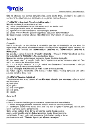 O nosso objetivo é a sua Aprovação


Não há alteração nos demais complementos, como objeto direto, predicativo do objeto ou
complementos adverbiais, que continuarão a exercer as mesmas funções.

27 - (TCE SP – Agente de Fiscalização Financeira )
Não admite alteração na voz verbal a frase:
(A) Tantos carros incendiados nas ruas estão dando um recado claro.
(B)) Que papel caberá, enfim, ao deus Mercado?
(C) A globalização vem favorecendo a concentração de renda.
(D) E esse Primeiro Mundo, que exibe agora sua população de humilhados?
(E) Os jovens das periferias urbanas não estão vendo futuro algum em suas vidas.

Gabarito: B

Comentário.
Para a construção de voz passiva, é necessário que haja, na construção de voz ativa, um
objeto direto. Isso porque esse termo exercerá, na voz passiva, o papel de sujeito paciente. Por
isso, os verbos deverão ser TRANSITIVOS DIRETOS OU TRANSITIVOS DIRETOS E
INDIRETOS.
Na questão, o verbo do item B é transitivo indireto – “O papel (SUJEITO) caberá ao deus
Mercado (OBJETO INDIRETO).”. Não existe objeto direto.
Nas demais opções, os termos que exercem a função de objeto direto são:
(A) “um recado claro”; a locução “estão dando” apresenta o verbo “dar”como principal. Este
verbo, na construção, é transitivo direto.
(C) “a concentração de renda”; a locução verbal “vem favorecendo” tem como verbo principal
“favorecer”, que é transitivo direto também.
(D) “sua população de humilhados”; o verbo “exibir” é transitivo direto.
(E) “futuro algum”; novamente, uma locução verbal (“estão vendo”) apresenta um verbo
principal transitivo direto (ver).

28 - (TRE AP Técnico Judiciário)
Transpondo-se para a voz passiva a frase Ele gasta dinheiro que nem água, a forma verbal
resultante será
(A) será gasta.
(B) foi gasta.
(C) está sendo gasto.
(D) será gasto.
(E))é gasto.

Gabarito: E

Comentário.
Quando se fala em transposição de voz verbal, devemos tomar dois cuidados:
1 – manter a conjugação verbal no mesmo tempo e modo da construção anterior;
2 – identificar o objeto direto da voz ativa, pois será este o sujeito da construção passiva, com
quem o verbo irá fazer a concordância.
Como vimos, o objeto direto da voz ativa será o sujeito da voz passiva.
Assim, na construção original, dinheiro exerce a função de complemento
verbal direto. Como o verbo está no presente do indicativo (gasta), a forma
passiva correta será: “Dinheiro é gasto por ele que nem água.”
 