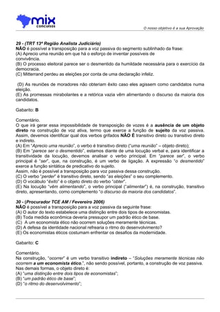 O nosso objetivo é a sua Aprovação



29 - (TRT 13ª Região Analista Judiciário)
NÃO é possível a transposição para a voz passiva do segmento sublinhado da frase:
(A) Aprecio uma reunião em que há o esforço de inventar possíveis de
convivência.
(B) O processo eleitoral parece ser o desmentido da humildade necessária para o exercício da
democracia.
(C) Mitterrand perdeu as eleições por conta de uma declaração infeliz.

 (D) As reuniões de moradores não obteriam êxito caso eles agissem como candidatos numa
eleição.
(E) As promessas mirabolantes e a retórica vazia vêm alimentando o discurso da maioria dos
candidatos.

Gabarito: B

Comentário.
O que irá gerar essa impossibilidade de transposição de vozes é a ausência de um objeto
direto na construção de voz ativa, termo que exerce a função de sujeito da voz passiva.
Assim, devemos identificar qual dos verbos grifados NÃO É transitivo direto ou transitivo direto
e indireto.
(A) Em “Aprecio uma reunião”, o verbo é transitivo direto (“uma reunião” – objeto direto);
(B) Em “parece ser o desmentido”, estamos diante de uma locução verbal e, para identificar a
transitividade da locução, devemos analisar o verbo principal. Em “parece ser”, o verbo
principal é “ser”, que, na construção, é um verbo de ligação. A expressão “o desmentido”
exerce a função sintática de predicativo do sujeito.
Assim, não é possível a transposição para voz passiva dessa construção.
(C) O verbo “perder” é transitivo direto, sendo “as eleições” o seu complemento.
(D) O vocábulo “êxito” é o objeto direto do verbo “obter”.
(E) Na locução “vêm alimentando”, o verbo principal (“alimentar”) é, na construção, transitivo
direto, apresentando, como complemento “o discurso da maioria dos candidatos”.

30 - (Procurador TCE AM / Fevereiro 2006)
NÃO é possível a transposição para a voz passiva da seguinte frase:
(A) O autor do texto estabelece uma distinção entre dois tipos de economistas.
(B) Toda medida econômica deveria pressupor um padrão ético de base.
(C)) A um economista ético não ocorrem soluções meramente técnicas.
(D) A defesa da identidade nacional refrearia o ritmo do desenvolvimento?
(E) Os economistas éticos costumam enfrentar os desafios da modernidade.

Gabarito: C

Comentário.
Na construção, “ocorrer” é um verbo transitivo indireto – “Soluções meramente técnicas não
ocorrem a um economista ético.”, não sendo possível, portanto, a construção de voz passiva.
Nas demais formas, o objeto direto é:
(A) “uma distinção entre dois tipos de economistas”;
(B) “um padrão ético de base”;
(D) “o ritmo do desenvolvimento”;
 