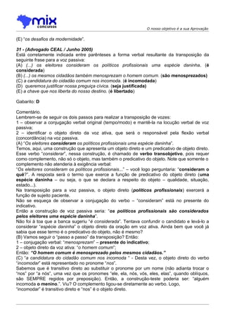 O nosso objetivo é a sua Aprovação


(E) “os desafios da modernidade”.

31 - (Advogado CEAL / Junho 2005)
Está corretamente indicada entre parênteses a forma verbal resultante da transposição da
seguinte frase para a voz passiva:
(A) (...) os eleitores consideram os políticos profissionais uma espécie daninha. (é
considerada)
(B) (...) os mesmos cidadãos também menosprezam o homem comum. (são menosprezados)
(C) a candidatura do cidadão comum nos incomoda. (é incomodada)
(D)) queremos justificar nossa preguiça cívica. (seja justificada)
(E) a chave que nos liberta do nosso destino. (é libertado)

Gabarito: D

Comentário.
Lembrem-se de seguir os dois passos para realizar a transposição de vozes:
1 – observar a conjugação verbal original (tempo/modo) e mantê-la na locução verbal de voz
passiva;
2 – identificar o objeto direto da voz ativa, que será o responsável pela flexão verbal
(concordância) na voz passiva.
(A) “Os eleitores consideram os políticos profissionais uma espécie daninha”.
Temos, aqui, uma construção que apresenta um objeto direto e um predicativo de objeto direto.
Esse verbo “considerar”, nessa construção, é chamado de verbo transobjetivo, pois requer
como complemento, não só o objeto, mas também o predicativo do objeto. Note que somente o
complemento não atenderia à exigência verbal:
“Os eleitores consideram os políticos profissionais...” – você logo perguntaria: “consideram o
quê?”. A resposta será o termo que exerce a função de predicativo do objeto direto (uma
espécie daninha – ou seja, o que se declara a respeito do objeto – qualidade, situação,
estado...).
Na transposição para a voz passiva, o objeto direto (políticos profissionais) exercerá a
função de sujeito paciente.
Não se esqueça de observar a conjugação do verbo – “consideram” está no presente do
indicativo.
Então a construção de voz passiva seria: “os políticos profissionais são considerados
pelos eleitores uma espécie daninha”.
Não foi à toa que a banca sugeriu “é considerada”. Tentava confundir o candidato e levá-lo a
considerar “espécie daninha” o objeto direto da oração em voz ativa. Ainda bem que você já
sabia que esse termo é o predicativo do objeto, não é mesmo?
(B) Vamos seguir o “passo a passo” da transposição? Então:
1 – conjugação verbal: “menosprezam” – presente do indicativo;
2 – objeto direto da voz ativa: “o homem comum”;
Então: “O homem comum é menosprezado pelos mesmos cidadãos.”
(C) “a candidatura do cidadão comum nos incomoda “ - Desta vez, o objeto direto do verbo
“incomodar” está representado no pronome “nos”.
Sabemos que é transitivo direto ao substituir o pronome por um nome (não adianta trocar o
“nos” por “a nós”, uma vez que os pronomes “ele, ela, nós, vós, eles, elas”, quando oblíquos,
são SEMPRE regidos por preposição). Então, a construção-teste poderia ser: “alguém
incomoda o menino.”. Viu? O complemento ligou-se diretamente ao verbo. Logo,
“incomodar” é transitivo direto e “nos” é o objeto direto.
 
