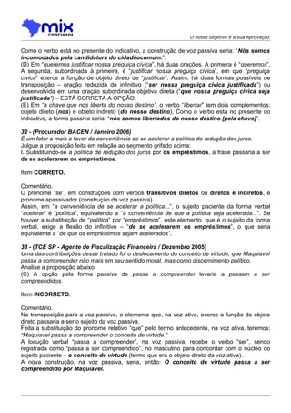O nosso objetivo é a sua Aprovação


Como o verbo está no presente do indicativo, a construção de voz passiva seria: “Nós somos
incomodados pela candidatura do cidadãocomum.”.
(D) Em “queremos justificar nossa preguiça cívica”, há duas orações. A primeira é “queremos”.
A segunda, subordinada à primeira, é “justificar nossa preguiça cívica”, em que “preguiça
cívica” exerce a função de objeto direto de “justificar”. Assim, há duas formas possíveis de
transposição – oração reduzida de infinitivo (“ser nossa preguiça cívica justificada”) ou
desenvolvida em uma oração subordinada objetiva direta (“que nossa preguiça cívica seja
justificada”) – ESTÁ CORRETA A OPÇÃO.
(E) Em “a chave que nos liberta do nosso destino”, o verbo “libertar” tem dois complementos:
objeto direto (nos) e objeto indireto (do nosso destino). Como o verbo está no presente do
indicativo, a forma passiva seria: “nós somos libertados do nosso destino [pela chave]”.

32 - (Procurador BACEN / Janeiro 2006)
É um fator a mais a favor da conveniência de se acelerar a política de redução dos juros.
Julgue a proposição feita em relação ao segmento grifado acima:
I. Substituindo-se a política de redução dos juros por os empréstimos, a frase passaria a ser
de se acelerarem os empréstimos.

Item CORRETO.

Comentário.
O pronome “se”, em construções com verbos transitivos diretos ou diretos e indiretos, é
pronome apassivador (construção de voz passiva).
Assim, em “a conveniência de se acelerar a política...”, o sujeito paciente da forma verbal
“acelerar” é “política”, equivalendo a “a conveniência de que a política seja acelerada...”. Se
houver a substituição de “política” por “empréstimos”, este elemento, que é o sujeito da forma
verbal, exige a flexão do infinitivo – “de se acelerarem os empréstimos”, o que seria
equivalente a “de que os empréstimos sejam acelerados”.

33 - (TCE SP - Agente de Fiscalização Financeira / Dezembro 2005)
Uma das contribuições desse tratado foi o deslocamento do conceito de virtude, que Maquiavel
passa a compreender não mais em seu sentido moral, mas como discernimento político.
Analise a proposição abaixo.
(C) A opção pela forma passiva de passa a compreender levaria a passam a ser
compreendidos.

Item INCORRETO.

Comentário.
Na transposição para a voz passiva, o elemento que, na voz ativa, exerce a função de objeto
direto passaria a ser o sujeito da voz passiva.
Feita a substituição do pronome relativo “que” pelo termo antecedente, na voz ativa, teremos:
“Maquiavel passa a compreender o conceito de virtude.”
A locução verbal “passa a compreender”, na voz passiva, recebe o verbo “ser”, sendo
registrada como “passa a ser compreendido”, no masculino para concordar com o núcleo do
sujeito paciente – o conceito de virtude (termo que era o objeto direto da voz ativa).
A nova construção, na voz passiva, seria, então: O conceito de virtude passa a ser
compreendido por Maquiavel.
 