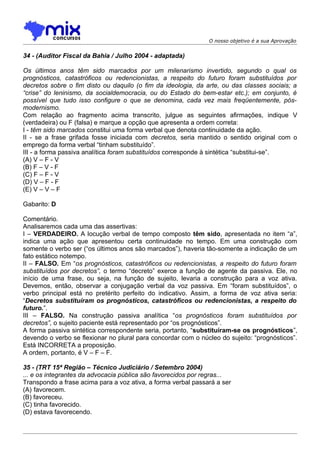 O nosso objetivo é a sua Aprovação


34 - (Auditor Fiscal da Bahia / Julho 2004 - adaptada)

Os últimos anos têm sido marcados por um milenarismo invertido, segundo o qual os
prognósticos, catastróficos ou redencionistas, a respeito do futuro foram substituídos por
decretos sobre o fim disto ou daquilo (o fim da ideologia, da arte, ou das classes sociais; a
“crise” do leninismo, da socialdemocracia, ou do Estado do bem-estar etc.); em conjunto, é
possível que tudo isso configure o que se denomina, cada vez mais freqüentemente, pós-
modernismo.
Com relação ao fragmento acima transcrito, julgue as seguintes afirmações, indique V
(verdadeira) ou F (falsa) e marque a opção que apresenta a ordem correta:
I - têm sido marcados constitui uma forma verbal que denota continuidade da ação.
II - se a frase grifada fosse iniciada com decretos, seria mantido o sentido original com o
emprego da forma verbal “tinham substituído”.
III - a forma passiva analítica foram substituídos corresponde à sintética “substitui-se”.
(A) V – F - V
(B) F – V - F
(C) F – F - V
(D) V – F - F
(E) V – V – F

Gabarito: D

Comentário.
Analisaremos cada uma das assertivas:
I – VERDADEIRO. A locução verbal de tempo composto têm sido, apresentada no item “a”,
indica uma ação que apresentou certa continuidade no tempo. Em uma construção com
somente o verbo ser (“os últimos anos são marcados”), haveria tão-somente a indicação de um
fato estático notempo.
II – FALSO. Em “os prognósticos, catastróficos ou redencionistas, a respeito do futuro foram
substituídos por decretos”, o termo “decreto” exerce a função de agente da passiva. Ele, no
início de uma frase, ou seja, na função de sujeito, levaria a construção para a voz ativa.
Devemos, então, observar a conjugação verbal da voz passiva. Em “foram substituídos”, o
verbo principal está no pretérito perfeito do indicativo. Assim, a forma de voz ativa seria:
“Decretos substituíram os prognósticos, catastróficos ou redencionistas, a respeito do
futuro.”.
III – FALSO. Na construção passiva analítica “os prognósticos foram substituídos por
decretos”, o sujeito paciente está representado por “os prognósticos”.
A forma passiva sintética correspondente seria, portanto, “substituíram-se os prognósticos”,
devendo o verbo se flexionar no plural para concordar com o núcleo do sujeito: “prognósticos”.
Está INCORRETA a proposição.
A ordem, portanto, é V – F – F.

35 - (TRT 15ª Região – Técnico Judiciário / Setembro 2004)
... e os integrantes da advocacia pública são favorecidos por regras...
Transpondo a frase acima para a voz ativa, a forma verbal passará a ser
(A))favorecem.
(B) favoreceu.
(C) tinha favorecido.
(D) estava favorecendo.
 