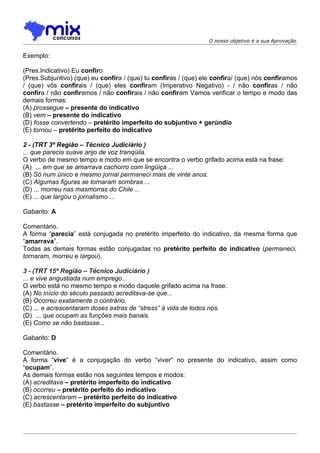 O nosso objetivo é a sua Aprovação


Exemplo:

(Pres.Indicativo) Eu confiro
(Pres.Subjuntivo) (que) eu confira / (que) tu confiras / (que) ele confira/ (que) nós confiramos
/ (que) vós confirais / (que) eles confiram (Imperativo Negativo) - / não confiras / não
confira / não confiramos / não confirais / não confiram Vamos verificar o tempo e modo das
demais formas:
(A) prossegue – presente do indicativo
(B) vem – presente do indicativo
(D) fosse convertendo – pretérito imperfeito do subjuntivo + gerúndio
(E) tornou – pretérito perfeito do indicativo

2 - (TRT 3ª Região – Técnico Judiciário )
... que parecia suave anjo de voz tranqüila.
O verbo de mesmo tempo e modo em que se encontra o verbo grifado acima está na frase:
(A)) ... em que se amarrava cachorro com lingüiça ...
(B) Só num único e mesmo jornal permaneci mais de vinte anos.
(C) Algumas figuras se tornaram sombras ...
(D) ... morreu nas masmorras do Chile ...
(E) ... que largou o jornalismo ...

Gabarito: A

Comentário.
A forma “parecia” está conjugada no pretérito imperfeito do indicativo, da mesma forma que
“amarrava”.
Todas as demais formas estão conjugadas no pretérito perfeito do indicativo (permaneci,
tornaram, morreu e largou).

3 - (TRT 15ª Região – Técnico Judiciário )
... e vive angustiada num emprego...
O verbo está no mesmo tempo e modo daquele grifado acima na frase:
(A) No início do século passado acreditava-se que...
(B) Ocorreu exatamente o contrário.
(C) ... e acrescentaram doses extras de “stress” à vida de todos nós.
(D)) ... que ocupam as funções mais banais.
(E) Como se não bastasse...

Gabarito: D

Comentário.
A forma “vive” é a conjugação do verbo “viver” no presente do indicativo, assim como
“ocupam”.
As demais formas estão nos seguintes tempos e modos:
(A) acreditava – pretérito imperfeito do indicativo
(B) ocorreu – pretérito perfeito do indicativo
(C) acrescentaram – pretérito perfeito do indicativo
(E) bastasse – pretérito imperfeito do subjuntivo
 