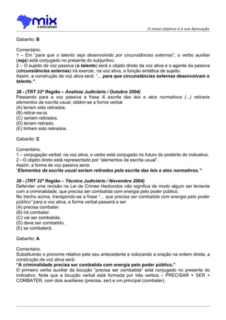 O nosso objetivo é a sua Aprovação


Gabarito: B

Comentário.
1 – Em “para que o talento seja desenvolvido por circunstâncias externas”, o verbo auxiliar
(seja) está conjugado no presente do subjuntivo.
2 – O sujeito da voz passiva (o talento) será o objeto direto da voz ativa e o agente da passiva
(circunstâncias externas) irá exercer, na voz ativa, a função sintática de sujeito.
Assim, a construção de voz ativa será: “... para que circunstâncias externas desenvolvam o
talento.”.

38 - (TRT 23ª Região – Analista Judiciário / Outubro 2004)
Passando para a voz passiva a frase A escrita das leis e atos normativos (...) retiraria
elementos da escrita usual, obtém-se a forma verbal
(A) teriam sido retirados.
(B) retirar-se-ia.
(C))seriam retirados.
(D) teriam retirado.
(E) tinham sido retirados.

Gabarito: C

Comentário.
1 – conjugação verbal: na voz ativa, o verbo está conjugado no futuro do pretérito do indicativo.
2 - O objeto direto está representado por “elementos da escrita usual”.
Assim, a forma de voz passiva seria:
“Elementos da escrita usual seriam retirados pela escrita das leis e atos normativos.”

39 - (TRT 22ª Região – Técnico Judiciário / Novembro 2004)
Defender uma revisão na Lei de Crimes Hediondos não significa de modo algum ser leniente
com a criminalidade, que precisa ser combatida com energia pelo poder público.
No trecho acima, transpondo-se a frase “... que precisa ser combatida com energia pelo poder
público” para a voz ativa, a forma verbal passará a ser
(A) precisa combater.
(B) irá combater.
(C) vai ser combatida.
(D) deve ser combatido.
(E) se combaterá.

Gabarito: A

Comentário.
Substituindo o pronome relativo pelo seu antecedente e colocando a oração na ordem direta, a
construção de voz ativa será:
“A criminalidade precisa ser combatida com energia pelo poder público.”
O primeiro verbo auxiliar da locução “precisa ser combatida” está conjugado no presente do
indicativo. Note que a locução verbal está formada por três verbos – PRECISAR + SER +
COMBATER, com dois auxiliares (precisa, ser) e um principal (combater).
 