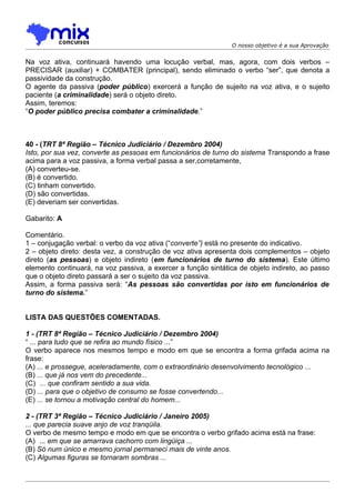 O nosso objetivo é a sua Aprovação


Na voz ativa, continuará havendo uma locução verbal, mas, agora, com dois verbos –
PRECISAR (auxiliar) + COMBATER (principal), sendo eliminado o verbo “ser”, que denota a
passividade da construção.
O agente da passiva (poder público) exercerá a função de sujeito na voz ativa, e o sujeito
paciente (a criminalidade) será o objeto direto.
Assim, teremos:
“O poder público precisa combater a criminalidade.”



40 - (TRT 8ª Região – Técnico Judiciário / Dezembro 2004)
Isto, por sua vez, converte as pessoas em funcionários de turno do sistema Transpondo a frase
acima para a voz passiva, a forma verbal passa a ser,corretamente,
(A) converteu-se.
(B) é convertido.
(C) tinham convertido.
(D) são convertidas.
(E) deveriam ser convertidas.

Gabarito: A

Comentário.
1 – conjugação verbal: o verbo da voz ativa (“converte”) está no presente do indicativo.
2 – objeto direto: desta vez, a construção de voz ativa apresenta dois complementos – objeto
direto (as pessoas) e objeto indireto (em funcionários de turno do sistema). Este último
elemento continuará, na voz passiva, a exercer a função sintática de objeto indireto, ao passo
que o objeto direto passará a ser o sujeito da voz passiva.
Assim, a forma passiva será: “As pessoas são convertidas por isto em funcionários de
turno do sistema.”


LISTA DAS QUESTÕES COMENTADAS.

1 - (TRT 8ª Região – Técnico Judiciário / Dezembro 2004)
“ ... para tudo que se refira ao mundo físico ...”
O verbo aparece nos mesmos tempo e modo em que se encontra a forma grifada acima na
frase:
(A) ... e prossegue, aceleradamente, com o extraordinário desenvolvimento tecnológico ...
(B) ... que já nos vem do precedente...
(C)) ... que confiram sentido a sua vida.
(D) ... para que o objetivo de consumo se fosse convertendo...
(E) ... se tornou a motivação central do homem...

2 - (TRT 3ª Região – Técnico Judiciário / Janeiro 2005)
... que parecia suave anjo de voz tranqüila.
O verbo de mesmo tempo e modo em que se encontra o verbo grifado acima está na frase:
(A)) ... em que se amarrava cachorro com lingüiça ...
(B) Só num único e mesmo jornal permaneci mais de vinte anos.
(C) Algumas figuras se tornaram sombras ...
 
