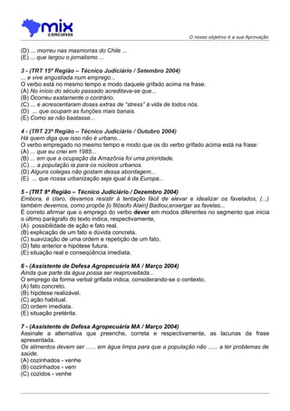 O nosso objetivo é a sua Aprovação


(D) ... morreu nas masmorras do Chile ...
(E) ... que largou o jornalismo ...

3 - (TRT 15ª Região – Técnico Judiciário / Setembro 2004)
... e vive angustiada num emprego...
O verbo está no mesmo tempo e modo daquele grifado acima na frase:
(A) No início do século passado acreditava-se que...
(B) Ocorreu exatamente o contrário.
(C) ... e acrescentaram doses extras de “stress” à vida de todos nós.
(D)) ... que ocupam as funções mais banais.
(E) Como se não bastasse...

4 - (TRT 23ª Região – Técnico Judiciário / Outubro 2004)
Há quem diga que isso não é urbano...
O verbo empregado no mesmo tempo e modo que os do verbo grifado acima está na frase:
(A) ... que eu criei em 1985...
(B) ... em que a ocupação da Amazônia foi uma prioridade.
(C) ... a população ia para os núcleos urbanos.
(D) Alguns colegas não gostam dessa abordagem...
(E)) ... que nossa urbanização seja igual à da Europa...

5 - (TRT 8ª Região – Técnico Judiciário / Dezembro 2004)
Embora, é claro, devamos resistir à tentação fácil de elevar e idealizar os favelados, (...)
também devemos, como propõe [o filósofo Alain] Badiou,enxergar as favelas...
É correto afirmar que o emprego do verbo dever em modos diferentes no segmento que inicia
o último parágrafo do texto indica, respectivamente,
(A)) possibilidade de ação e fato real.
(B) explicação de um fato e dúvida concreta.
(C) suavização de uma ordem e repetição de um fato.
(D) fato anterior e hipótese futura.
(E) situação real e conseqüência imediata.

6 - (Assistente de Defesa Agropecuária MA / Março 2004)
Ainda que parte da água possa ser reaproveitada...
O emprego da forma verbal grifada indica, considerando-se o contexto,
(A) fato concreto.
(B))hipótese realizável.
(C) ação habitual.
(D) ordem imediata.
(E) situação pretérita.

7 - (Assistente de Defesa Agropecuária MA / Março 2004)
Assinale a alternativa que preenche, correta e respectivamente, as lacunas da frase
apresentada.
Os alimentos devem ser ...... em água limpa para que a população não ...... a ter problemas de
saúde.
(A) cozinhados - venhe
(B) cozinhados - vem
(C) cozidos - venhe
 