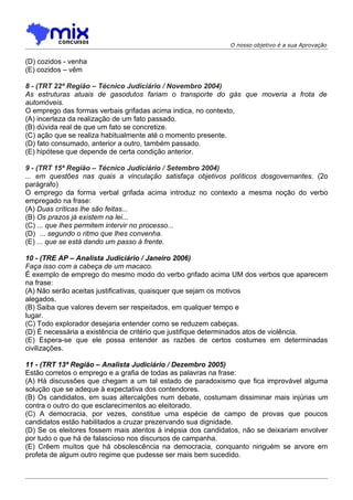 O nosso objetivo é a sua Aprovação


(D) cozidos - venha
(E) cozidos – vêm

8 - (TRT 22ª Região – Técnico Judiciário / Novembro 2004)
As estruturas atuais de gasodutos fariam o transporte do gás que moveria a frota de
automóveis.
O emprego das formas verbais grifadas acima indica, no contexto,
(A) incerteza da realização de um fato passado.
(B) dúvida real de que um fato se concretize.
(C) ação que se realiza habitualmente até o momento presente.
(D) fato consumado, anterior a outro, também passado.
(E) hipótese que depende de certa condição anterior.

9 - (TRT 15ª Região – Técnico Judiciário / Setembro 2004)
... em questões nas quais a vinculação satisfaça objetivos políticos dosgovernantes. (2o
parágrafo)
O emprego da forma verbal grifada acima introduz no contexto a mesma noção do verbo
empregado na frase:
(A) Duas críticas lhe são feitas...
(B) Os prazos já existem na lei...
(C) ... que lhes permitem intervir no processo...
(D)) ... segundo o ritmo que lhes convenha.
(E) ... que se está dando um passo à frente.

10 - (TRE AP – Analista Judiciário / Janeiro 2006)
Faça isso com a cabeça de um macaco.
É exemplo de emprego do mesmo modo do verbo grifado acima UM dos verbos que aparecem
na frase:
(A) Não serão aceitas justificativas, quaisquer que sejam os motivos
alegados.
(B) Saiba que valores devem ser respeitados, em qualquer tempo e
lugar.
(C) Todo explorador desejaria entender como se reduzem cabeças.
(D) É necessária a existência de critério que justifique determinados atos de violência.
(E) Espera-se que ele possa entender as razões de certos costumes em determinadas
civilizações.

11 - (TRT 13ª Região – Analista Judiciário / Dezembro 2005)
Estão corretos o emprego e a grafia de todas as palavras na frase:
(A) Há discussões que chegam a um tal estado de paradoxismo que fica improvável alguma
solução que se adeque à expectativa dos contendores.
(B) Os candidatos, em suas altercalções num debate, costumam dissiminar mais injúrias um
contra o outro do que esclarecimentos ao eleitorado.
(C) A democracia, por vezes, constitue uma espécie de campo de provas que poucos
candidatos estão habilitados a cruzar prezervando sua dignidade.
(D) Se os eleitores fossem mais atentos à inépsia dos candidatos, não se deixariam envolver
por tudo o que há de falascioso nos discursos de campanha.
(E) Crêem muitos que há obsolescência na democracia, conquanto ninguém se arvore em
profeta de algum outro regime que pudesse ser mais bem sucedido.
 