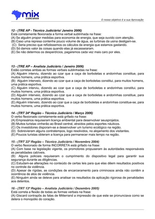 O nosso objetivo é a sua Aprovação



12 - (TRE AP - Técnico Judiciário/ Janeiro 2006)
Está corretamente flexionada a forma verbal sublinhada na frase:
(A) Se alguém propor medidas para economia de energia, que seja ouvido com atenção.
(B) Caso uma represa contenhe pouco volume de água, as turbinas da usina desligam-se.
 (C)) Seria preciso que refizéssemos os cálculos da energia que estamos gastando.
(D) Só damos valor às coisas quando elas já escasseiaram.
(E) Se não determos os desperdícios, pagaremos cada vez mais caro por eles.



13 - (TRE AP – Analista Judiciário / Janeiro 2006)
Estão corretas ambas as formas verbais sublinhadas na frase:
(A) Alguém interviu, dizendo ao czar que a caça de borboletas e andorinhas constitue, para
muitos homens, uma prática esportiva.
(B)) Alguém interveio, dizendo ao czar que a caça de borboletas constitui, para muitos homens,
uma prática esportiva.
(C) Alguém interviu, dizendo ao czar que a caça de borboletas e andorinhas constitui, para
muitos homens, uma prática esportiva.
(D) Alguém interveio, dizendo ao czar que a caça de borboletas e andorinhas constitue, para
muitos homens, uma prática esportiva.
(E) Alguém interveio, dizendo ao czar que a caça de borboletas e andorinhas constitue-se, para
muitos homens, uma prática esportiva.

14 - (TRT 24ª Região – Técnico Judiciário / Março 2006)
O verbo flexionado corretamente está grifado na frase:
(A) Empresários requiseram licença ambiental para desenvolver seusprojetos.
(B) Muitos turistas vinherão ao Brasil central, atraídos pelos esportes náuticos.
(C) Os investidores disporam-se a desenvolver um turismo ecológico na região.
(D)) Sobrevieram alguns contratempos, logo resolvidos, no alojamento dos visitantes.
(E) Poucos turistas obteram a licença para permanecer mais tempo na região.

15 - (TRT 22ª Região – Técnico Judiciário / Novembro 2004)
O verbo flexionado de forma INCORRETA está grifado na frase:
(A) Com base na legislação vigente, os promotores propuseram às autoridades responsáveis
as penalidades cabíveis.
(B)) Alguns policiais requiseram o cumprimento do dispositivo legal para garantir sua
segurança durante as diligências.
(C) Estudam-se alterações no conteúdo de certas leis para que elas dêem resultados positivos
no controle da violência.
(D) Apesar de rígidas, as condições de encarceramento para criminosos ainda não contêm a
ocorrência de atos de violência.
(E) Ninguém ainda se deteve para analisar os resultados da aplicação rigorosa de penalidades
aos detentos.

16 - (TRT 13ª Região – Analista Judiciário / Dezembro 2005)
Está correta a flexão de todas as formas verbais na frase:
(A) Giscard contrapôs às falas de Mitterrand a impressão de que este se pronunciava como se
detera o monopólio do coração.
 