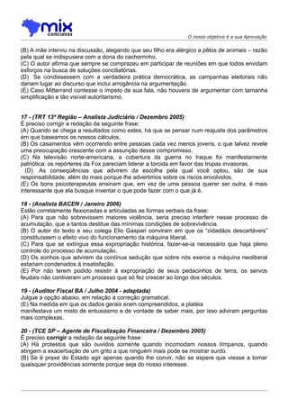 O nosso objetivo é a sua Aprovação


(B) A mãe interviu na discussão, alegando que seu filho era alérgico a pêlos de animais – razão
pela qual se indispusera com a dona do cachorrinho.
(C) O autor afirma que sempre se comprazeu em participar de reuniões em que todos envidam
esforços na busca de soluções conciliatórias.
(D)) Se condissessem com a verdadeira prática democrática, as campanhas eleitorais não
dariam lugar ao discurso que inclui arrogância na argumentação.
(E) Caso Mitterrand contesse o ímpeto de sua fala, não houvera de argumentar com tamanha
simplificação e tão visível autoritarismo.


17 - (TRT 13ª Região – Analista Judiciário / Dezembro 2005)
É preciso corrigir a redação da seguinte frase:
(A) Quando se chega a resultados como estes, há que se pensar num reajuste dos parâmetros
em que baseamos os nossos cálculos.
(B) Os casamentos vêm ocorrendo entre pessoas cada vez menos jovens, o que talvez revele
uma preocupação crescente com a assunção desse compromisso.
(C) Na televisão norte-americana, a cobertura da guerra no Iraque foi manifestamente
patriótica: os repórteres da Fox pareciam liderar a torcida em favor das tropas invasoras.
  (D)) As conseqüências que advirem da escolha pela qual você optou, são de sua
responsabilidade, além do mais porque lhe advertimos sobre os riscos envolvidos.
(E) Os bons psicoterapeutas ensinam que, em vez de uma pessoa querer ser outra, é mais
interessante que ela busque inventar o que pode fazer com o que já é.

18 - (Analista BACEN / Janeiro 2006)
Estão corretamente flexionadas e articuladas as formas verbais da frase:
(A) Para que não sobrevissem maiores violência, seria preciso interferir nesse processo de
acumulação, que a tantos destitue das mínimas condições de sobrevivência.
(B) O autor do texto e seu colega Elio Gaspari conviram em que os “cidadãos descartáveis”
constituíssem o efeito vivo do funcionamento da máquina liberal.
(C) Para que se extingua essa expropriação histórica, fazer-se-ia necessário que haja pleno
controle do processo de acumulação.
(D) Os sonhos que advirem da contínua sedução que sobre nós exerce a máquina neoliberal
estariam condenados à insatisfação.
(E) Por não terem podido resistir à expropriação de seus pedacinhos de terra, os servos
feudais não contiveram um processo que só fez crescer ao longo dos séculos.

19 - (Auditor Fiscal BA / Julho 2004 - adaptada)
Julgue a opção abaixo, em relação à correção gramatical.
(E) Na medida em que os dados gerais eram compreendidos, a platéia
manifestava um misto de entusiasmo e de vontade de saber mais, por isso adviram perguntas
mais complexas.

20 - (TCE SP – Agente de Fiscalização Financeira / Dezembro 2005)
É preciso corrigir a redação da seguinte frase:
(A) Há protestos que são ouvidos somente quando incomodam nossos tímpanos, quando
atingem a exacerbação de um grito a que ninguém mais pode se mostrar surdo.
(B))Se é praxe do Estado agir apenas quando lhe convir, não se espere que viesse a tomar
quaisquer providências somente porque seja do nosso interesse.
 