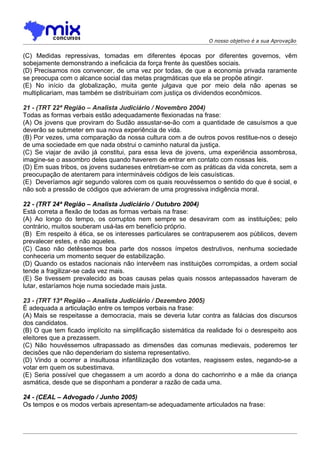 O nosso objetivo é a sua Aprovação


(C) Medidas repressivas, tomadas em diferentes épocas por diferentes governos, vêm
sobejamente demonstrando a ineficácia da força frente às questões sociais.
(D) Precisamos nos convencer, de uma vez por todas, de que a economia privada raramente
se preocupa com o alcance social das metas pragmáticas que ela se propõe atingir.
(E) No início da globalização, muita gente julgava que por meio dela não apenas se
multiplicariam, mas também se distribuiriam com justiça os dividendos econômicos.

21 - (TRT 22ª Região – Analista Judiciário / Novembro 2004)
Todas as formas verbais estão adequadamente flexionadas na frase:
(A) Os jovens que proviram do Sudão assustar-se-ão com a quantidade de casuísmos a que
deverão se submeter em sua nova experiência de vida.
(B) Por vezes, uma comparação da nossa cultura com a de outros povos restitue-nos o desejo
de uma sociedade em que nada obstrui o caminho natural da justiça.
(C) Se viajar de avião já constitui, para essa leva de jovens, uma experiência assombrosa,
imagine-se o assombro deles quando haverem de entrar em contato com nossas leis.
(D) Em suas tribos, os jovens sudaneses entretiam-se com as práticas da vida concreta, sem a
preocupação de atentarem para intermináveis códigos de leis casuísticas.
(E)) Deveríamos agir segundo valores com os quais reouvéssemos o sentido do que é social, e
não sob a pressão de códigos que advieram de uma progressiva indigência moral.

22 - (TRT 24ª Região – Analista Judiciário / Outubro 2004)
Está correta a flexão de todas as formas verbais na frase:
(A) Ao longo do tempo, os corruptos nem sempre se desaviram com as instituições; pelo
contrário, muitos souberam usá-las em benefício próprio.
(B)) Em respeito à ética, se os interesses particulares se contrapuserem aos públicos, devem
prevalecer estes, e não aqueles.
(C) Caso não detêssemos boa parte dos nossos ímpetos destrutivos, nenhuma sociedade
conheceria um momento sequer de estabilização.
(D) Quando os estados nacionais não intervêem nas instituições corrompidas, a ordem social
tende a fragilizar-se cada vez mais.
(E) Se tivessem prevalecido as boas causas pelas quais nossos antepassados haveram de
lutar, estaríamos hoje numa sociedade mais justa.

23 - (TRT 13ª Região – Analista Judiciário / Dezembro 2005)
É adequada a articulação entre os tempos verbais na frase:
(A))Mais se respeitasse a democracia, mais se deveria lutar contra as falácias dos discursos
dos candidatos.
(B) O que tem ficado implícito na simplificação sistemática da realidade foi o desrespeito aos
eleitores que a prezassem.
(C) Não houvéssemos ultrapassado as dimensões das comunas medievais, poderemos ter
decisões que não dependeriam do sistema representativo.
(D) Vindo a ocorrer a insultuosa infantilização dos votantes, reagissem estes, negando-se a
votar em quem os subestimava.
(E) Seria possível que chegassem a um acordo a dona do cachorrinho e a mãe da criança
asmática, desde que se disponham a ponderar a razão de cada uma.

24 - (CEAL – Advogado / Junho 2005)
Os tempos e os modos verbais apresentam-se adequadamente articulados na frase:
 