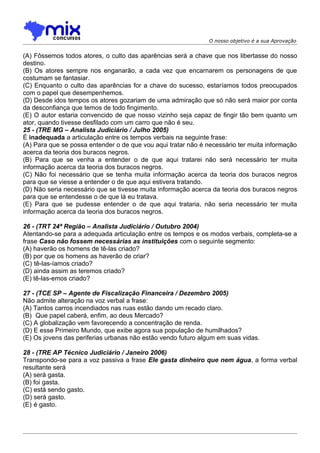 O nosso objetivo é a sua Aprovação


(A) Fôssemos todos atores, o culto das aparências será a chave que nos libertasse do nosso
destino.
(B) Os atores sempre nos enganarão, a cada vez que encarnarem os personagens de que
costumam se fantasiar.
(C) Enquanto o culto das aparências for a chave do sucesso, estaríamos todos preocupados
com o papel que desempenhemos.
(D) Desde idos tempos os atores gozariam de uma admiração que só não será maior por conta
da desconfiança que temos de todo fingimento.
(E) O autor estaria convencido de que nosso vizinho seja capaz de fingir tão bem quanto um
ator, quando tivesse desfilado com um carro que não é seu.
25 - (TRE MG – Analista Judiciário / Julho 2005)
É inadequada a articulação entre os tempos verbais na seguinte frase:
(A) Para que se possa entender o de que vou aqui tratar não é necessário ter muita informação
acerca da teoria dos buracos negros.
(B) Para que se venha a entender o de que aqui tratarei não será necessário ter muita
informação acerca da teoria dos buracos negros.
(C) Não foi necessário que se tenha muita informação acerca da teoria dos buracos negros
para que se viesse a entender o de que aqui estivera tratando.
(D) Não seria necessário que se tivesse muita informação acerca da teoria dos buracos negros
para que se entendesse o de que lá eu tratava.
(E) Para que se pudesse entender o de que aqui trataria, não seria necessário ter muita
informação acerca da teoria dos buracos negros.

26 - (TRT 24ª Região – Analista Judiciário / Outubro 2004)
Atentando-se para a adequada articulação entre os tempos e os modos verbais, completa-se a
frase Caso não fossem necessárias as instituições com o seguinte segmento:
(A) haverão os homens de tê-las criado?
(B) por que os homens as haverão de criar?
(C))tê-las-íamos criado?
(D) ainda assim as teremos criado?
(E) tê-las-emos criado?

27 - (TCE SP – Agente de Fiscalização Financeira / Dezembro 2005)
Não admite alteração na voz verbal a frase:
(A) Tantos carros incendiados nas ruas estão dando um recado claro.
(B)) Que papel caberá, enfim, ao deus Mercado?
(C) A globalização vem favorecendo a concentração de renda.
(D) E esse Primeiro Mundo, que exibe agora sua população de humilhados?
(E) Os jovens das periferias urbanas não estão vendo futuro algum em suas vidas.

28 - (TRE AP Técnico Judiciário / Janeiro 2006)
Transpondo-se para a voz passiva a frase Ele gasta dinheiro que nem água, a forma verbal
resultante será
(A) será gasta.
(B) foi gasta.
(C) está sendo gasto.
(D) será gasto.
(E))é gasto.
 