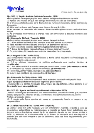 O nosso objetivo é a sua Aprovação


29 - (TRT 13ª Região Analista Judiciário/Dezembro 2005)
NÃO é possível a transposição para a voz passiva do segmento sublinhado da frase:
(A) Aprecio uma reunião em que há o esforço de inventar possíveis de convivência.
(B) O processo eleitoral parece ser o desmentido da humildade necessária para o exercício da
democracia.
(C) Mitterrand perdeu as eleições por conta de uma declaração infeliz.
(D) As reuniões de moradores não obteriam êxito caso eles agissem como candidatos numa
eleição.
(E) As promessas mirabolantes e a retórica vazia vêm alimentando o discurso da maioria dos
candidatos.
30 - (Procurador TCE AM / Fevereiro 2006)
NÃO é possível a transposição para a voz passiva da seguinte frase:
(A) O autor do texto estabelece uma distinção entre dois tipos de economistas.
(B) Toda medida econômica deveria pressupor um padrão ético de base.
(C)) A um economista ético não ocorrem soluções meramente técnicas.
(D) A defesa da identidade nacional refrearia o ritmo do desenvolvimento?
(E) Os economistas éticos costumam enfrentar os desafios da modernidade.

31 - (Advogado CEAL / Junho 2005)
Está corretamente indicada entre parênteses a forma verbal resultante da transposição da
seguinte frase para a voz passiva:
(A) (...) os eleitores consideram os políticos profissionais uma espécie daninha. (é
considerada)
(B) (...) os mesmos cidadãos também menosprezam o homem comum. (são menosprezados)
(C) a candidatura do cidadão comum nos incomoda. (é incomodada)
(D)) queremos justificar nossa preguiça cívica. (seja justificada)
(E) a chave que nos liberta do nosso destino. (é libertado)

32 - (Procurador BACEN / Janeiro 2006)
É um fator a mais a favor da conveniência de se acelerar a política de redução dos juros.
Julgue a proposição feita em relação ao segmento grifado acima:
I. Substituindo-se a política de redução dos juros por os empréstimos, a frase passaria a ser
de se acelerarem os empréstimos.

33 - (TCE SP - Agente de Fiscalização Financeira / Dezembro 2005)
Uma das contribuições desse tratado foi o deslocamento do conceito de virtude, que Maquiavel
passa a compreender não mais em seu sentido moral, mas como discernimento político.
Analise a proposição abaixo.
(C) A opção pela forma passiva de passa a compreender levaria a passam a ser
compreendidos.

34 - (Auditor Fiscal da Bahia / Julho 2004 - adaptada)
Os últimos anos têm sido marcados por um milenarismo invertido, segundo o qual os
prognósticos, catastróficos ou redencionistas, a respeito do futuro foram substituídos por
decretos sobre o fim disto ou daquilo (o fim da ideologia, da arte, ou das classes sociais; a
“crise” do leninismo, da socialdemocracia, ou do Estado do bem-estar etc.); em conjunto, é
possível que tudo isso configure o que se denomina, cada vez mais freqüentemente, pós-
modernismo.
 