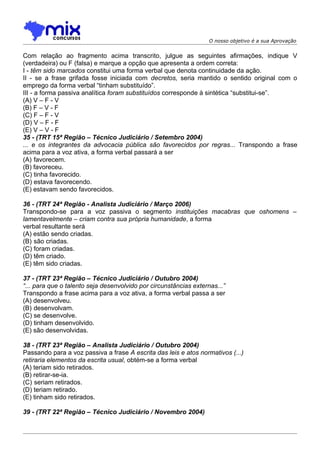 O nosso objetivo é a sua Aprovação


Com relação ao fragmento acima transcrito, julgue as seguintes afirmações, indique V
(verdadeira) ou F (falsa) e marque a opção que apresenta a ordem correta:
I - têm sido marcados constitui uma forma verbal que denota continuidade da ação.
II - se a frase grifada fosse iniciada com decretos, seria mantido o sentido original com o
emprego da forma verbal “tinham substituído”.
III - a forma passiva analítica foram substituídos corresponde à sintética “substitui-se”.
(A) V – F - V
(B) F – V - F
(C) F – F - V
(D) V – F - F
(E) V – V - F
35 - (TRT 15ª Região – Técnico Judiciário / Setembro 2004)
... e os integrantes da advocacia pública são favorecidos por regras... Transpondo a frase
acima para a voz ativa, a forma verbal passará a ser
(A))favorecem.
(B) favoreceu.
(C) tinha favorecido.
(D) estava favorecendo.
(E) estavam sendo favorecidos.

36 - (TRT 24ª Região - Analista Judiciário / Março 2006)
Transpondo-se para a voz passiva o segmento instituições macabras que oshomens –
lamentavelmente – criam contra sua própria humanidade, a forma
verbal resultante será
(A) estão sendo criadas.
(B))são criadas.
(C) foram criadas.
(D) têm criado.
(E) têm sido criadas.

37 - (TRT 23ª Região – Técnico Judiciário / Outubro 2004)
“... para que o talento seja desenvolvido por circunstâncias externas...”
Transpondo a frase acima para a voz ativa, a forma verbal passa a ser
(A) desenvolveu.
(B))desenvolvam.
(C) se desenvolve.
(D) tinham desenvolvido.
(E) são desenvolvidas.

38 - (TRT 23ª Região – Analista Judiciário / Outubro 2004)
Passando para a voz passiva a frase A escrita das leis e atos normativos (...)
retiraria elementos da escrita usual, obtém-se a forma verbal
(A) teriam sido retirados.
(B) retirar-se-ia.
(C))seriam retirados.
(D) teriam retirado.
(E) tinham sido retirados.

39 - (TRT 22ª Região – Técnico Judiciário / Novembro 2004)
 