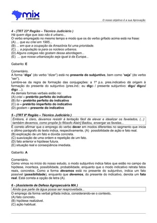 O nosso objetivo é a sua Aprovação



4 - (TRT 23ª Região – Técnico Judiciário )
Há quem diga que isso não é urbano...
O verbo empregado no mesmo tempo e modo que os do verbo grifado acima está na frase:
(A) ... que eu criei em 1985...
(B) ... em que a ocupação da Amazônia foi uma prioridade.
(C) ... a população ia para os núcleos urbanos.
(D) Alguns colegas não gostam dessa abordagem...
(E)) ... que nossa urbanização seja igual à da Europa...

Gabarito: E

Comentário.
A forma “diga” (do verbo “dizer”) está no presente do subjuntivo, bem como “seja” (do verbo
“ser”).
Lembre-se da regra de formação das conjugações: a 1ª p.s. pres.indicativo dá origem à
formação do presente do subjuntivo (pres.ind.: eu digo / presente subjuntivo: diga/ digas/
diga ...).
As demais formas verbais estão no:
(A) criei – pretérito perfeito do indicativo
(B) foi – pretérito perfeito do indicativo
(C) ia – pretérito imperfeito do indicativo
(D) gostam – presente do indicativo

5 - (TRT 8ª Região – Técnico Judiciário )
 Embora, é claro, devamos resistir à tentação fácil de elevar e idealizar os favelados, (...)
 também devemos, como propõe [o filósofo Alain] Badiou, enxergar as favelas...
É correto afirmar que o emprego do verbo dever em modos diferentes no segmento que inicia
o último parágrafo do texto indica, respectivamente, (A)) possibilidade de ação e fato real.
(B) explicação de um fato e dúvida concreta.
(C) suavização de uma ordem e repetição de um fato.
(D) fato anterior e hipótese futura.
(E) situação real e conseqüência imediata.

Gabarito: A

Comentário.
Como vimos no início do nosso estudo, o modo subjuntivo indica fatos que estão no campo da
hipótese, incerteza, possibilidade, probabilidade, enquanto que o modo indicativo retrata fatos
reais, concretos. Como a forma devamos está no presente do subjuntivo, indica um fato
possível (possibilidade), enquanto que devemos, do presente do indicativo, denota um fato
real. Está correta a opção de letra (A).

6 - (Assistente de Defesa Agropecuária MA )
 Ainda que parte da água possa ser reaproveitada...
O emprego da forma verbal grifada indica, considerando-se o contexto,
(A) fato concreto.
(B))hipótese realizável.
(C) ação habitual.
 