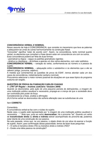 O nosso objetivo é a sua Aprovação




CONCORDÂNCIA VERBAL E NOMINAL
Nosso assunto de hoje é CONCORDÂNCIA, que consiste no mecanismo que leva as palavras
a adequarem-se umas às outras harmonicamente na construção frasal.
“Concordar” significa “estar de acordo com”. Assim, na concordância, tanto nominal quanto
verbal, os elementos que compõem a frase devem estar em consonância uns com os outros.
Essa concordância poderá ser feita de duas formas:
- gramatical ou lógica – segue os padrões gramaticais vigentes;
- atrativa ou ideológica – dá ênfase a apenas um dos vários elementos, com valor estilístico.
CONCORDÂNCIA VERBAL – variação do verbo, conformando-se ao número e à pessoa do
sujeito.
CONCORDÂNCIA NOMINAL – adequação entre o substantivo e os elementos que a ele se
referem (artigo, pronome, adjetivo).
À medida que comentarmos as questões de prova da ESAF, iremos abordar cada um dos
casos de concordância, indistintamente (verbal e nominal).
Procuramos selecionar o maior número possível de situações em que esse tópico do programa
costuma ser exigido.

QUESTÕES DE PROVA DA FUNDAÇÃO CARLOS CHAGAS
1 - (TRT 24ª Região – Analista Judiciário / Outubro 2004)
Quando se desmoraliza, pela ação de uma pequena parcela de delinqüentes, a imagem de
uma instituição pública saudável e necessária, propaga-se a crença de que a sociedade deva
ser controlada pelo poder da força.
Considerando-se a frase, analise a afirmação:
(A) A forma verbal se desmoraliza não sofreria alteração caso se substituísse de uma

Item CORRETO

Comentário.
A concordância verbal se faz com o núcleo do sujeito.
Neste caso, o sujeito está representado por “a imagem de uma instituição pública saudável e
necessária, ...”. Note que, junto ao verbo desmoralizar, há o pronome “se”. Quando um verbo
de transitividade direta ou direta e indireta estiver acompanhado do pronome se, podemos
estar diante de uma construção de voz passiva.
Na aula passada, vimos que, na voz passiva, o objeto direto da voz ativa irá exercer a função
de sujeito. Assim, para confirmação dessa passividade, temos de fazer duas perguntas:
1 – O verbo é transitivo direto (TD) ou transitivo direto e indireto (TDI)?
2 – Existe uma idéia passiva na construção?
 
