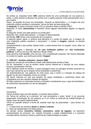 O nosso objetivo é a sua Aprovação


Se ambas as respostas forem SIM, estamos diante de uma construção de voz passiva e,
então, o verbo deverá se flexionar de acordo com o sujeito paciente (mais precisamente com o
seu núcleo).
Assim, na questão de prova ora comentada, “Quando se desmoraliza (...) a imagem de uma
instituição pública saudável e necessária”, temos de fazer as duas perguntas:
1ª pergunta: O verbo é transitivo direto (TD) ou transitivo direto e indireto (TDI)?
Resposta: O verbo desmoralizar é transitivo direto (alguém desmoraliza alguém ou alguma
coisa).
2ª pergunta: Existe uma idéia passiva na construção?
Resposta: Sim, existe idéia passiva – a imagem é desmoralizada.
Conclusão: SIM, temos uma construção de voz passiva.
O segundo passo, agora, é verificar qual elemento é o núcleo do sujeito: em “a imagem de
uma instituição pública saudável e necessária”, o núcleo é imagem, estando os demais
elementos
complementando o seu sentido. Desse modo, o verbo deverá ficar no singular, como, aliás, se
apresentou.
A questão sugere a alteração de “de uma instituição pública” por “das instituições
públicas” e afirma que isso não alteraria a flexão verbal.
Essa assertiva está correta, uma vez que, com a substituição proposta, não haveria alteração
no núcleo do sujeito, que continuaria sendo “imagem”.

2 - (TRE AP – Analista Judiciário / Janeiro 2006)
Quanto às normas de concordância verbal, está inteiramente correta a frase:
(A) As "operações" a que se aludem nessa crônica referem-se à redução de uma cabeça
humana a proporções mínimas.
(B) A violência contra os homens, a quem perseguia como se persegue animais, pareciam ao
czar mais natural do que a dirigida contra borboletas e andorinhas.
(C) Subentendem-se, nas palavras do índio jivaro, que a morte e a redução da cabeça de
alguém se dá como represália contra um inimigo.
(D) Quem informou ao czar que também se caçam borboletas e andorinhas talvez não
suspeitasse que isso causaria reações de espanto.
(E) Não costumam os chamados homens civilizados considerarem que a caça de borboletas e
de andorinhas representem um ato de selvageria.

Gabarito: D

Comentário.
Vamos analisar cada uma das opções, a começar pela primeira:
(A) Temos de verificar se o pronome “se” que acompanha o verbo “aludir” é um pronome
apassivador (construção de voz passiva) ou é um índice ou partícula de indeterminação do
sujeito (caso de sujeito indeterminado).
Vimos na questão anterior a forma de analisar esse tipo de passividade – para formar voz
passiva:
1 – o verbo deve ser transitivo direto ou direto e indireto;
2 – deve ser apresentada uma idéia passiva.
Os demais verbos (transitivo indireto, intransitivo, verbo de ligação), se estiverem
acompanhados do pronome “se”, estarão formando o sujeito indeterminado e o pronome
correspondente chama-se índice ou partícula de indeterminação do sujeito.
 
