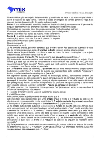 O nosso objetivo é a sua Aprovação


Usa-se construção de sujeito indeterminado quando não se sabe – ou não se quer dizer –
quem é o agente da ação verbal. Também é usado em orações de sentido genérico, vago. São
duas as formas de construção do sujeito indeterminado:
Forma 1 - o verbo (exceto transitivo direto ou direto e indireto) permanece na 3ª pessoa do
singular acompanhado do pronome se (índice / partícula de indeterminação):
Necessitava-se, naqueles dias, de novas esperanças. (verbo transitivo indireto)
Estava-se muito feliz com o resultado das provas. (verbo de ligação)
Morria-se de tédio nas noites de inverno.(verbo intransitivo)
Forma 2 – o verbo (qualquer que seja sua transitividade na
construção), sem o pronome, fica na 3ª pessoa do singular:
Desviaram dinheiro dos cofres públicos.
Bateram na porta.
Falaram mal de você.
Já na primeira análise, podemos constatar que o verbo “aludir” não poderia se submeter a esse
tipo de construção passiva, pois é transitivo indireto (Alguém alude a alguma coisa).
Diante dessa impossibilidade, concluímos que se trata de uma construção com sujeito
indeterminado, devendo o verbo ficar na 3ª
pessoa do singular (Forma 1): “As "operações" a que se alude nessa crônica ...”.
(B) Novamente, devemos verificar qual elemento está na posição de núcleo do sujeito. Você
notará que esse tipo de erro de concordância é muito comum nas provas da FCC, por isso
denominamos de “caso clássico”. Assim, sugiro que você sublinhe (ou grife de qualquer forma)
e o compare com a forma verbal apresentada.
Em “A violência contra os homens (...) pareciam ao czar mais natural do que a dirigida contra
borboletas e andorinhas.”, o núcleo do sujeito está representado pelo vocábulo “violência”.
Assim, o verbo deveria estar no singular – “parecia”.
No segmento isolado por vírgulas (omitido na transcrição acima), percebemos também um
deslize de sintaxe de concordância: “a quem perseguia como se persegue animais” – o verbo
perseguir é transitivo direto (Alguém persegue algo) e apresenta uma idéia passiva (animais
são perseguidos). Assim, por estar acompanhado do pronome se (apassivador), o verbo deve
com o sujeito paciente (animais) concordar – “como se perseguem animais”.
(C) Mais uma vez, nos deparamos com o pronome “se” junto de um verbo, o que nos leva à
análise de verificação da voz passiva:
1 – o verbo é transitivo direto (Alguém subentende alguma coisa);
2 – há idéia passiva.
Note, porém, que o sujeito paciente (ou seja, aquilo que é
subentendido) está representado por uma oração (“que a morte e a redução da cabeça de
alguém se dá como represália contra um inimigo.”). O sujeito paciente é oracional, o que leva
o verbo para a 3ª pessoa do singular – “Subentende-se (...) que a morte...”;
Já na oração subordinada subjetiva (a que exerce a função de sujeito paciente), temos mais
uma vez o pronome “se” acompanhando um verbo transitivo direto – “dar”. Nesta acepção, tem
o sentido de “se realiza” – “é realizado”. Deste modo, podemos considerar que este verbo
apresenta uma idéia passiva. Como são dois os núcleos do sujeito (sujeito composto) e este
sujeito vem antes do verbo correspondente (“que a morte e a redução da cabeça de
alguém ...”), o verbo deverá ser flexionado no plural – (“...se dão como represália...”), sendo
equivalente a dizer que “a morte e a redução da cabeça de alguém se realizam como
represália”.
(E) Para percebermos um dos deslizes dessa construção, vamos colocar os termos da oração
na ordem direta (SUJEITO + VERBO + COMPLEMENTOS): “Os chamados homens civilizados
não costumam considerarem que ...” – Opa!
 