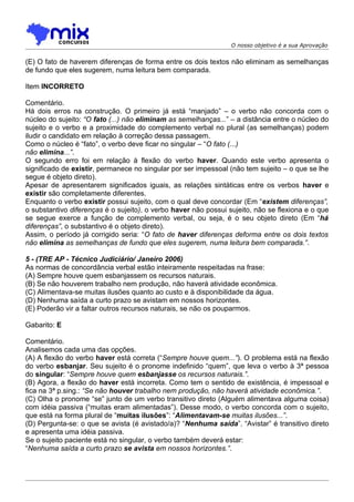 O nosso objetivo é a sua Aprovação


(E) O fato de haverem diferenças de forma entre os dois textos não eliminam as semelhanças
de fundo que eles sugerem, numa leitura bem comparada.

Item INCORRETO

Comentário.
Há dois erros na construção. O primeiro já está “manjado” – o verbo não concorda com o
núcleo do sujeito: “O fato (...) não eliminam as semelhanças...” – a distância entre o núcleo do
sujeito e o verbo e a proximidade do complemento verbal no plural (as semelhanças) podem
iludir o candidato em relação à correção dessa passagem.
Como o núcleo é “fato”, o verbo deve ficar no singular – “O fato (...)
não elimina...”.
O segundo erro foi em relação à flexão do verbo haver. Quando este verbo apresenta o
significado de existir, permanece no singular por ser impessoal (não tem sujeito – o que se lhe
segue é objeto direto).
Apesar de apresentarem significados iguais, as relações sintáticas entre os verbos haver e
existir são completamente diferentes.
Enquanto o verbo existir possui sujeito, com o qual deve concordar (Em “existem diferenças”,
o substantivo diferenças é o sujeito), o verbo haver não possui sujeito, não se flexiona e o que
se segue exerce a função de complemento verbal, ou seja, é o seu objeto direto (Em “há
diferenças”, o substantivo é o objeto direto).
Assim, o período já corrigido seria: “O fato de haver diferenças deforma entre os dois textos
não elimina as semelhanças de fundo que eles sugerem, numa leitura bem comparada.”.

5 - (TRE AP - Técnico Judiciário/ Janeiro 2006)
As normas de concordância verbal estão inteiramente respeitadas na frase:
(A) Sempre houve quem esbanjassem os recursos naturais.
(B) Se não houverem trabalho nem produção, não haverá atividade econômica.
(C) Alimentava-se muitas ilusões quanto ao custo e à disponibilidade da água.
(D) Nenhuma saída a curto prazo se avistam em nossos horizontes.
(E) Poderão vir a faltar outros recursos naturais, se não os pouparmos.

Gabarito: E

Comentário.
Analisemos cada uma das opções.
(A) A flexão do verbo haver está correta (“Sempre houve quem...”). O problema está na flexão
do verbo esbanjar. Seu sujeito é o pronome indefinido “quem”, que leva o verbo à 3ª pessoa
do singular: “Sempre houve quem esbanjasse os recursos naturais.”.
(B) Agora, a flexão do haver está incorreta. Como tem o sentido de existência, é impessoal e
fica na 3ª p.sing.: “Se não houver trabalho nem produção, não haverá atividade econômica.”.
(C) Olha o pronome “se” junto de um verbo transitivo direto (Alguém alimentava alguma coisa)
com idéia passiva (“muitas eram alimentadas”). Desse modo, o verbo concorda com o sujeito,
que está na forma plural de “muitas ilusões”: “Alimentavam-se muitas ilusões...”.
(D) Pergunta-se: o que se avista (é avistado/a)? “Nenhuma saída”. “Avistar” é transitivo direto
e apresenta uma idéia passiva.
Se o sujeito paciente está no singular, o verbo também deverá estar:
“Nenhuma saída a curto prazo se avista em nossos horizontes.”.
 