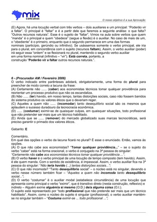 O nosso objetivo é a sua Aprovação


(E) Agora, há uma locução verbal com três verbos – dois auxiliares e um principal: “Poderão vir
a faltar”. O principal é “faltar” e é a partir dele que faremos a seguinte análise: o que falta?
“Outros recursos naturais”. Esse é o sujeito de “faltar”. Vimos na aula sobre verbos que quem
“manda” é o principal e quem “obedece” (segue a flexão) é o auxiliar. No caso de mais de um,
o “obediente” é o primeiro, enquanto que o segundo permanece em uma das formas
nominais (particípio, gerúndio ou infinitivo). Se usássemos somente o verbo principal, ele iria
para o plural, em concordância com o sujeito (recursos faltam). Assim, o verbo auxiliar (poder)
irá seguir essa “ordem” e se flexionará no plural, mantendo o segundo verbo auxiliar
em uma forma nominal (infinitivo – “vir”). Está correta, portanto, a
construção “Poderão vir a faltar outros recursos naturais.”.




6 - (Procurador AM / Fevereiro 2006)
O verbo indicado entre parênteses adotará, obrigatoriamente, uma forma do plural para
preencher de modo correto a lacuna da frase:
(A) Certamente não ...... (caber) aos economistas técnicos tomar qualquer providência para
reorientar um processo produtivo que não os escandaliza.
(B) Não ...... (ter) havido, em nosso tempo, tantas distorções sociais, caso não fossem banidos
do sistema produtivo os valores éticos que o deveriam reger.
(C) Aqueles a quem não ...... (incomodar) tanto desequilíbrio social são os mesmos que
aplaudem o sucesso duradouro da tecnocracia econômica.
(D) ...... (costumar) eximir-se de quaisquer culpas, em quaisquer situações, todo profissional
que não pretender ser mais que um técnico habilitado.
(E) Ainda que se ...... (remover) do mercado globalizado suas marcas tecnocráticas, será
preciso garantir o primado dos valores éticos.

Gabarito: E

Comentário.
Em qual das opções o verbo da lacuna ficará no plural? É esse o enunciado. Então, vamos às
opções.
(A) O que não cabe aos economistas? “Tomar qualquer providência...” – se o sujeito do
verbo “caber” está na forma oracional, o verbo é conjugado na 3ª pessoa do singular:
“Certamente não cabe aos economistas técnicos tomar qualquer providência ...”.
(B) O verbo haver é o verbo principal de uma locução de tempo composto (tem havido). Assim,
é ele quem manda. Com o sentido de existência, é impessoal. Assim, o verbo auxiliar fica na 3ª
pessoa do singular: “Não teria havido (...) tantas distorções sociais...”;
(C) O que não incomoda? “Tanto desequilíbrio social” – o núcleo está no singular, devendo o
verbo nesse número também ficar – “Aqueles a quem não incomoda tanto desequilíbrio
social...”;
(D) O verbo “costumar” é o auxiliar modal (estabelece circunstância) de uma locução que
apresenta como principal o verbo “eximir”, que é transitivo direto (nesta construção, reflexivo) e
indireto – Alguém exime alguém/a si mesmo (O.D.) de/a alguma coisa (O.I.).
O sujeito está representado por “todo profissional que não pretende ser mais que um técnico
habilitado”. Assim, como o núcleo do sujeito é singular (profissional), o verbo auxiliar mantém-
se no singular também – “Costuma eximir-se ... todo profissional ...”;
 