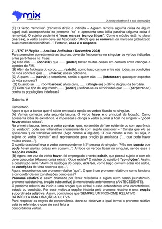 O nosso objetivo é a sua Aprovação


(E) O verbo “remover” (transitivo direto e indireto – Alguém remove alguma coisa de algum
lugar) está acompanhado do pronome “se” e apresenta uma idéia passiva (alguma coisa é
removida). O sujeito paciente é “suas marcas tecnocráticas”. Como o núcleo está no plural
(marcas), o verbo assim deve ser flexionado: “Ainda que se removam do mercado globalizado
suas marcastecnocráticas...”. Portanto, essa é a resposta.

7 - (TRT 8ª Região – Analista Judiciário / Dezembro 2004)
Para preencher corretamente as lacunas, deverão flexionar-se no singular os verbos indicados
entre parênteses na frase:
(A) Não nos ...... (constar) que ...... (poder) haver muitas coisas em comum entre crianças e
agentes do FMI.
(B) Além da fisiologia do corpo, ...... (existir), como traço comum entre nós todos, as condições
de vida concreta que ...... (marcar) nosso cotidiano.
(C) A quem ...... (servir) o terrorismo, senão a quem não ...... (interessar) quaisquer aspectos
da vida concreta?
 (D) Quando se ...... (bombardear) alvos civis, ...... (atingir-se) o último degrau da barbárie.
(E) Com que tipo de argumento ...... (poder) justificar-se as atrocidades que ...... (perpetrar-se)
contra as populações indefesas?

Gabarito: A

Comentário.
Agora o que a banca quer é saber em qual a opção os verbos ficarão no singular.
(A) Vamos começar pela segunda lacuna. O verbo haver é o principal da locução. Como
apresenta idéia de existência, é impessoal e obriga o verbo auxiliar a ficar no singular – “pode
haver muitas coisas”.
Na primeira lacuna, temos o verbo constar, que, no sentido de “ser evidente ou com aparência
de verdade”, pode ser intransitivo (normalmente com sujeito oracional – “Consta que ele se
aposentou.”) ou transitivo indireto (Algo consta a alguém). O que consta a nós, ou seja, o
sujeito do verbo “constar” está representado pela oração já analisada (“... que pode haver
muitas coisas...”).
O sujeito oracional leva o verbo correspondente à 3ª pessoa do singular: “Não nos consta que
pode haver muitas coisas em comum...”. Ambos os verbos ficam no singular, sendo essa a
resposta correta.
(B) Agora, em vez do verbo haver, foi empregado o verbo existir, que possui sujeito e com ele
deve concordar (Alguma coisa existe). Oque existe? O núcleo do sujeito é “condições”. Assim,
a construção seria “Além da fisiologia do corpo, existem, como traço comum entre nós todos,
as condições de vida concreta que...”.
Agora, encontramos um pronome relativo “que”. O que é um pronome relativo e como funciona
a concordância em construções como essa?
Pronome relativo é assim chamado por fazer referência a algum outro termo (substantivo,
pronome substantivo, oração substantiva) já mencionado anteriormente (ANTECEDENTE).
O pronome relativo dá início a uma oração que atribui a esse antecedente uma característica,
estado ou condição. Por esse motivo,a oração iniciada pelo pronome relativo é uma oração
subordinada adjetiva. Assim, concluímos que SEMPRE UM PRONOME RELATIVO
DÁ INÍCIO A UMA ORAÇÃO ADJETIVA.
Para respeitar as regras de concordância, deve-se observar a qual termo o pronome relativo
está se referindo, e com ele será feita a
concordância verbal.
 