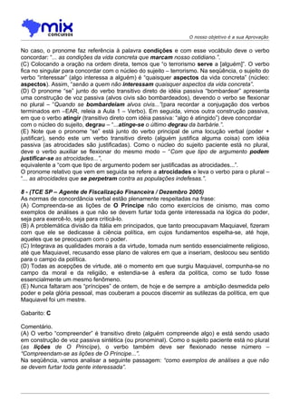 O nosso objetivo é a sua Aprovação


No caso, o pronome faz referência à palavra condições e com esse vocábulo deve o verbo
concordar: “... as condições da vida concreta que marcam nosso cotidiano.”.
(C) Colocando a oração na ordem direta, temos que “o terrorismo serve a [alguém]”. O verbo
fica no singular para concordar com o núcleo do sujeito – terrorismo. Na seqüência, o sujeito do
verbo “interessar” (algo interessa a alguém) é “quaisquer aspectos da vida concreta” (núcleo:
aspectos). Assim, “senão a quem não interessam quaisquer aspectos da vida concreta”.
(D) O pronome “se” junto do verbo transitivo direto de idéia passiva “bombardear” apresenta
uma construção de voz passiva (alvos civis são bombardeados), devendo o verbo se flexionar
no plural – “Quando se bombardeiam alvos civis...”(para recordar a conjugação dos verbos
terminados em –EAR, releia a Aula 1 – Verbo). Em seguida, vimos outra construção passiva,
em que o verbo atingir (transitivo direto com idéia passiva: “algo é atingido”) deve concordar
com o núcleo do sujeito, degrau – “...atinge-se o último degrau da barbárie.”.
(E) Note que o pronome “se” está junto do verbo principal de uma locução verbal (poder +
justificar), sendo este um verbo transitivo direto (alguém justifica alguma coisa) com idéia
passiva (as atrocidades são justificadas). Como o núcleo do sujeito paciente está no plural,
deve o verbo auxiliar se flexionar do mesmo modo – “Com que tipo de argumento podem
justificar-se as atrocidades...”,
equivalente a “com que tipo de argumento podem ser justificadas as atrocidades...”.
O pronome relativo que vem em seguida se refere a atrocidades e leva o verbo para o plural –
“... as atrocidades que se perpetram contra as populações indefesas.”.

8 - (TCE SP – Agente de Fiscalização Financeira / Dezembro 2005)
As normas de concordância verbal estão plenamente respeitadas na frase:
(A) Compreenda-se as lições de O Príncipe não como exercícios de cinismo, mas como
exemplos de análises a que não se devem furtar toda gente interessada na lógica do poder,
seja para exercê-lo, seja para criticá-lo.
(B) A problemática divisão da Itália em principados, que tanto preocupavam Maquiavel, fizeram
com que ele se dedicasse à ciência política, em cujos fundamentos espelha-se, até hoje,
aqueles que se preocupam com o poder.
(C) Integrava as qualidades morais a da virtude, tomada num sentido essencialmente religioso,
até que Maquiavel, recusando esse plano de valores em que a inseriam, deslocou seu sentido
para o campo da política.
(D) Todas as acepções de virtude, até o momento em que surgiu Maquiavel, compunha-se no
campo da moral e da religião, e estendia-se à esfera da política, como se tudo fosse
essencialmente um mesmo fenômeno.
(E) Nunca faltaram aos “príncipes” de ontem, de hoje e de sempre a ambição desmedida pelo
poder e pela glória pessoal, mas couberam a poucos discernir as sutilezas da política, em que
Maquiavel foi um mestre.

Gabarito: C

Comentário.
(A) O verbo “compreender” é transitivo direto (alguém compreende algo) e está sendo usado
em construção de voz passiva sintética (ou pronominal). Como o sujeito paciente está no plural
(as lições de O Princípe), o verbo também deve ser flexionado nesse número –
“Compreendam-se as lições de O Príncipe...”.
Na seqüência, vamos analisar a seguinte passagem: “como exemplos de análises a que não
se devem furtar toda gente interessada”.
 