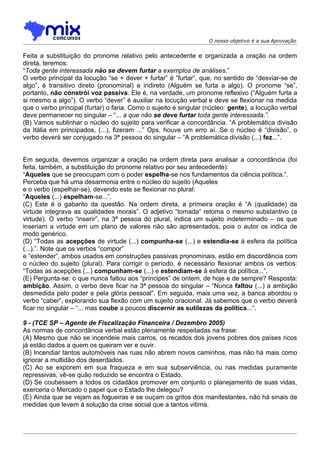 O nosso objetivo é a sua Aprovação


Feita a substituição do pronome relativo pelo antecedente e organizada a oração na ordem
direta, teremos:
“Toda gente interessada não se devem furtar a exemplos de análises.”
O verbo principal da locução “se + dever + furtar” é “furtar”, que, no sentido de “desviar-se de
algo”, é transitivo direto (pronominal) e indireto (Alguém se furta a algo). O pronome “se”,
portanto, não constrói voz passiva. Ele é, na verdade, um pronome reflexivo (“Alguém furta a
si mesmo a algo”). O verbo “dever” é auxiliar na locução verbal e deve se flexionar na medida
que o verbo principal (furtar) o faria. Como o sujeito é singular (núcleo: gente), a locução verbal
deve permanecer no singular – “... a que não se deve furtar toda gente interessada.”.
(B) Vamos sublinhar o núcleo do sujeito para verificar a concordância. “A problemática divisão
da Itália em principados, (...), fizeram ...” Ops, houve um erro aí. Se o núcleo é “divisão”, o
verbo deverá ser conjugado na 3ª pessoa do singular – “A problemática divisão (...) fez...”.


Em seguida, devemos organizar a oração na ordem direta para analisar a concordância (foi
feita, também, a substituição do pronome relativo por seu antecedente):
“Aqueles que se preocupam com o poder espelha-se nos fundamentos da ciência política.”.
Perceba que há uma desarmonia entre o núcleo do sujeito (Aqueles
e o verbo (espelhar-se), devendo este se flexionar no plural:
“Aqueles (...) espelham-se...”.
(C) Este é o gabarito da questão. Na ordem direta, a primeira oração é “A (qualidade) da
virtude integrava as qualidades morais”. O adjetivo “tomada” retoma o mesmo substantivo (a
virtude). O verbo “inserir”, na 3ª pessoa do plural, indica um sujeito indeterminado – os que
inseriam a virtude em um plano de valores não são apresentados, pois o autor os indica de
modo genérico.
(D) “Todas as acepções de virtude (...) compunha-se (...) e estendia-se à esfera da política
(...).”. Note que os verbos “compor”
e “estender”, ambos usados em construções passivas pronominais, estão em discordância com
o núcleo do sujeito (plural). Para corrigir o período, é necessário flexionar ambos os verbos:
“Todas as acepções (...) compunham-se (...) e estendiam-se à esfera da política...”.
(E) Pergunta-se: o que nunca faltou aos “príncipes” de ontem, de hoje e de sempre? Resposta:
ambição. Assim, o verbo deve ficar na 3ª pessoa do singular – “Nunca faltou (...) a ambição
desmedida pelo poder e pela glória pessoal”. Em seguida, mais uma vez, a banca abordou o
verbo “caber”, explorando sua flexão com um sujeito oracional. Já sabemos que o verbo deverá
ficar no singular – “... mas coube a poucos discernir as sutilezas da política...”.

9 - (TCE SP – Agente de Fiscalização Financeira / Dezembro 2005)
As normas de concordância verbal estão plenamente respeitadas na frase:
(A) Mesmo que não se incendeie mais carros, os recados dos jovens pobres dos países ricos
já estão dados a quem os queiram ver e ouvir.
(B) Incendiar tantos automóveis nas ruas não abrem novos caminhos, mas não há mais como
ignorar a multidão dos deserdados.
(C) Ao se exporem em sua fraqueza e em sua subserviência, ou nas medidas puramente
repressivas, vê-se quão reduzido se encontra o Estado.
(D) Se coubessem a todos os cidadãos promover em conjunto o planejamento de suas vidas,
exerceria o Mercado o papel que o Estado lhe delegou?
(E) Ainda que se vejam as fogueiras e se ouçam os gritos dos manifestantes, não há sinais de
medidas que levem à solução da crise social que a tantos vitima.
 