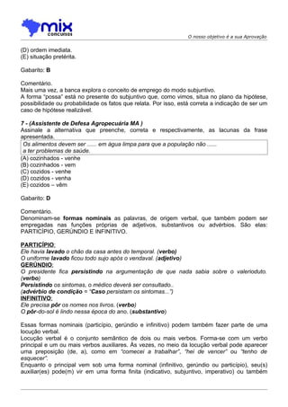 O nosso objetivo é a sua Aprovação


(D) ordem imediata.
(E) situação pretérita.

Gabarito: B

Comentário.
Mais uma vez, a banca explora o conceito de emprego do modo subjuntivo.
A forma “possa” está no presente do subjuntivo que, como vimos, situa no plano da hipótese,
possibilidade ou probabilidade os fatos que relata. Por isso, está correta a indicação de ser um
caso de hipótese realizável.

7 - (Assistente de Defesa Agropecuária MA )
Assinale a alternativa que preenche, correta e respectivamente, as lacunas da frase
apresentada.
 Os alimentos devem ser ...... em água limpa para que a população não ......
 a ter problemas de saúde.
(A) cozinhados - venhe
(B) cozinhados - vem
(C) cozidos - venhe
(D) cozidos - venha
(E) cozidos – vêm

Gabarito: D

Comentário.
Denominam-se formas nominais as palavras, de origem verbal, que também podem ser
empregadas nas funções próprias de adjetivos, substantivos ou advérbios. São elas:
PARTICÍPIO, GERÚNDIO E INFINITIVO.

PARTICÍPIO:
Ele havia lavado o chão da casa antes do temporal. (verbo)
O uniforme lavado ficou todo sujo após o vendaval. (adjetivo)
GERÚNDIO:
O presidente fica persistindo na argumentação de que nada sabia sobre o valerioduto.
(verbo)
Persistindo os sintomas, o médico deverá ser consultado..
(advérbio de condição = “Caso persistam os sintomas...”)
INFINITIVO:
Ele precisa pôr os nomes nos livros. (verbo)
O pôr-do-sol é lindo nessa época do ano. (substantivo)

Essas formas nominais (particípio, gerúndio e infinitivo) podem também fazer parte de uma
locução verbal.
Locução verbal é o conjunto semântico de dois ou mais verbos. Forma-se com um verbo
principal e um ou mais verbos auxiliares. Às vezes, no meio da locução verbal pode aparecer
uma preposição (de, a), como em “comecei a trabalhar”, “hei de vencer” ou “tenho de
esquecer”.
Enquanto o principal vem sob uma forma nominal (infinitivo, gerúndio ou particípio), seu(s)
auxiliar(es) pode(m) vir em uma forma finita (indicativo, subjuntivo, imperativo) ou também
 