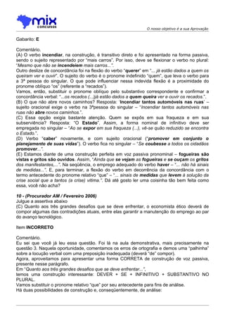 O nosso objetivo é a sua Aprovação


Gabarito: E

Comentário.
(A) O verbo incendiar, na construção, é transitivo direto e foi apresentado na forma passiva,
sendo o sujeito representado por “mais carros”. Por isso, deve se flexionar o verbo no plural:
“Mesmo que não se incendeiem mais carros...”.
Outro deslize de concordância foi na flexão do verbo “querer” em “... já estão dados a quem os
queiram ver e ouvir”. O sujeito do verbo é o pronome indefinido “quem”, que leva o verbo para
a 3ª pessoa do singular. O que pode influenciar nessa indevida flexão é a proximidade do
pronome oblíquo “os” (referente a “recados”).
Vamos, então, substituir o pronome oblíquo pelo substantivo correspondente e confirmar a
concordância verbal: “...os recados (...)já estão dados a quem queira ver e ouvir os recados.”.
(B) O que não abre novos caminhos? Resposta: ‘Incendiar tantos automóveis nas ruas’ –
sujeito oracional exige o verbo na 3ªpessoa do singular – “Incendiar tantos automóveis nas
ruas não abre novos caminhos.”.
(C) Essa opção exigia bastante atenção. Quem se expôs em sua fraqueza e em sua
subserviência? Resposta: “O Estado”. Assim, a forma nominal de infinitivo deve ser
empregada no singular – “Ao se expor em sua fraqueza (...), vê-se quão reduzido se encontra
o Estado.”.
(D) Verbo “caber” novamente, e com sujeito oracional (“promover em conjunto o
planejamento de suas vidas”). O verbo fica no singular – “Se coubesse a todos os cidadãos
promover...”.
(E) Estamos diante de uma construção perfeita em voz passiva pronominal – fogueiras são
vistas e gritos são ouvidos. Assim, “Ainda que se vejam as fogueiras e se ouçam os gritos
dos manifestantes,...”. Na seqüência, o emprego adequado do verbo haver – “... não há sinais
de medidas...”. E, para terminar, a flexão do verbo em decorrência da concordância com o
termo antecedente do pronome relativo “que” – “... sinais de medidas que levem à solução da
crise social que a tantos (a crise) vitima.”. Dá até gosto ler uma coisinha tão bem feita como
essa, você não acha?

10 - (Procurador AM / Fevereiro 2006)
Julgue a assertiva abaixo
(C) Quanto aos três grandes desafios que se deve enfrentar, o economista ético deverá de
compor algumas das contradições atuais, entre elas garantir a manutenção do emprego ao par
do avanço tecnológico.

Item INCORRETO

Comentário.
Eu sei que você já leu essa questão. Foi lá na aula demonstrativa, mais precisamente na
questão 3. Naquela oportunidade, comentamos os erros de ortografia e demos uma “palhinha”
sobre a locução verbal com uma preposição inadequada (deverá “de” compor).
Agora, aproveitamos para apresentar uma forma CORRETA de construção de voz passiva,
presente nesse parágrafo.
Em “Quanto aos três grandes desafios que se deve enfrentar...”,
temos uma construção interessante: DEVER + SE + INFINITIVO + SUBSTANTIVO NO
PLURAL.
Vamos substituir o pronome relativo “que” por seu antecedente para fins de análise.
Há duas possibilidades de construção e, conseqüentemente, de análise:
 