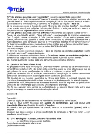 O nosso objetivo é a sua Aprovação


1) “Três grandes desafios se deve enfrentar.” (conforme apresentado na questão)
Neste caso, o sujeito da forma verbal “deve-se” é a oração reduzida de infinitivo “enfrentar três
grandes desafios.”. Não há possibilidade de transposição para a voz passiva analítica. Como o
sujeito está sob a forma oracional, o verbo fica na 3ª pessoa do singular – deve-se.
Já na oração que exerce a função de sujeito (“Enfrentar três grandes desafios” - classificada
como oração subordinada subjetiva reduzida do infinitivo), o sintagma sublinhado exerce a
função sintática de objeto direto do verbo “enfrentar”.
2) “Três grandes desafios se devem enfrentar.” (flexionando-se no plural o verbo “dever”)
Agora, há uma locução verbal – “deve enfrentar” – acompanhada do pronome apassivador
“se”. O sujeito, nessa construção, é “três grandes desafios”. Como todo e qualquer verbo
auxiliar, no caso da voz passiva, o verbo “dever” se flexiona no plural para concordar com o
núcleo (desafios). Essa construção equivale a: “Três grandes desafios devem ser enfrentados.”
As duas formas estão corretas, mudando somente a análise que se faz dos elementos frasais.
Esse tipo de construção é possível com os verbos PODER e DEVER.
Um outro exemplo:
1 - Deve-se manter os animais nas jaulas – Deve-se [manter os animais nas jaulas] - sujeito
oracional = verbo na 3ª pessoa do singular.
2 – Devem-se manter os animais nas jaulas. – Os animais devem ser mantidos nas jaulas. –
construção de voz passiva = verbo auxiliar concorda com o núcleo do sujeito: animais.
São formas igualmente válidas, cada uma com uma análise sintática diferente.

11 - (Analista BACEN / Janeiro 2006)
Na proposta de uma nova redação para uma frase do texto, cometeu-se um deslize quanto à
concordância verbal em: (A) Não teriam sido suficientes quatro ou cinco séculos para que se
extinguissem de vez as manifestações de violência principiadas no século XVI?
(B) Fez-se necessária não só a criação, mas também a multiplicação de sujeitos descartáveis
para que se caracterizassem as condições de um capitalismo globalizado.
(C) Vendam-se os mesmos sabonetes ou filmes para todos, o principal requisito dos
procedimentos neoliberais vai além disso, e atende a exigências que são de alta sofisticação.
(D) Devem-se notar, comparando-se as massas do século XVI e os migrantes da globalização,
um quadro de semelhanças que não exclui uma importante diferença.
(E) Ao nos agraciar com sonhos de perfectibilidade, a máquina liberal inclui entre seus
segredos estratégicos o sentimento da insatisfação radical.

Gabarito: D

Comentário.
O erro da opção (D) está exatamente na indevida flexão verbal do verbo “dever”.
O que se deve notar? Resposta: um quadro de semelhanças que não exclui uma
importante diferença. O núcleo do sujeito é “quadro”.
Ao contrário do que apresentamos na questão anterior, o substantivo (quadro) está no
singular.
Qualquer que seja a análise, a única possibilidade de construção é “Deve-se notar (...) um
quadro de semelhanças...”.

12 - (TRT 15ª Região – Analista Judiciário / Setembro 2004
_________ as aparências enganosas de exatidão.
Preenche-se corretamente a lacuna por:
(A) Deve ser evitado
 
