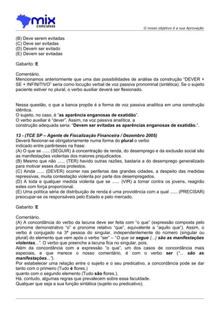 O nosso objetivo é a sua Aprovação


(B) Deve serem evitadas
(C) Deve ser evitadas
(D) Devem ser evitado
(E))Devem ser evitadas

Gabarito: E

Comentário.
Mencionamos anteriormente que uma das possibilidades de análise da construção “DEVER +
SE + INFINITIVO” seria como locução verbal de voz passiva pronominal (sintética). Se o sujeito
paciente estiver no plural, o verbo auxiliar deverá ser flexionado.


Nessa questão, o que a banca propõe é a forma de voz passiva analítica em uma construção
idêntica.
O sujeito, no caso, é “as aparência enganosas de exatidão”.
O verbo auxiliar é “dever”. Assim, na voz passiva analítica, a
construção adequada seria: “Devem ser evitadas as aparências enganosas de exatidão.”.

13 - (TCE SP – Agente de Fiscalização Financeira / Dezembro 2005)
Deverá flexionar-se obrigatoriamente numa forma do plural o verbo
indicado entre parênteses na frase:
(A) O que se ...... (SEGUIR) à concentração de renda, do desemprego e da exclusão social são
as manifestações violentas dos maiores prejudicados.
(B) Mesmo que não ...... (TER) havido outras razões, bastaria a do desemprego generalizado
para motivar esses duros protestos.
(C) Ainda ...... (DEVER) ocorrer nas periferias das grandes cidades, a despeito das medidas
repressivas, muita contestação violenta por parte dos desempregados.
(D) A toda e qualquer medida violenta que se ...... (VIR) a tomar contra os jovens, reagirão
estes com força proporcional.
(E) Uma política séria de distribuição de renda é uma providência com a qual ...... (PRECISAR)
preocupar-se os responsáveis pelo Estado e pelo mercado.

Gabarito: E

Comentário.
(A) A concordância do verbo da lacuna deve ser feita com “o que” (expressão composta pelo
pronome demonstrativo “o” e pronome relativo “que”, equivalente a “aquilo que”). Assim, o
verbo é conjugado na 3ª pessoa do singular, independentemente do número (singular ou
plural) do elemento que vem após o verbo “ser” – “O que se segue (...) são as manifestações
violentas...”. O verbo que preenche a lacuna fica no singular, pois.
Além da concordância com a expressão “o que”, um dos casos de concordância mais
especiais, e que merece o nosso comentário, é com o verbo ser (“... são as
manifestações...”).
Por estabelecer uma relação entre o sujeito e o seu predicativo, a concordância pode se dar
tanto com o primeiro (Tudo é flores.)
quanto com o segundo elemento (Tudo são flores.).
Há, contudo, algumas regras que prevalecem sobre essa faculdade.
Qualquer que seja a sua função sintática (sujeito ou predicativo),
 