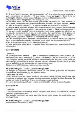 O nosso objetivo é a sua Aprovação


(D) O verbo “sugerir”, acompanhado do apassivador “se”, deve concordar com a expressão “o
que”, mantendo-se no singular – “O que nessas frases se sugere”. Como forma de
confirmação, substitua a forma apresentada pela passiva analítica correspondente:
“O que nessas frases é sugerido”. Ficou no singular, viu?
Na seqüência, temos uma das construções apresentadas na questão 11. Como no caso 1, o
verbo “dever”, acompanhado do pronome apassivador, apresenta um sujeito oracional – reagir.
Por isso, se mantém no singular – “... a eles não se deve reagir senão com desprezo”.
(E) O verbo haver no sentido de existir é impessoal e obriga o verbo auxiliar, com que constrói
a locução verbal de tempo composto, a se manter no singular – “Teria havido momentos...”.
Por sua vez, o verbo “retribuir” tem, na construção, transitividade indireta, não admitindo, por
conseguinte, voz passiva. Com isso, o verbo auxiliar deve permanecer na 3ª pessoa do
singular – “... em que se viesse a retribuir aos atores apenas com aplausos e homenagens”.
15 - (TCE SP – Agente de Fiscalização Financeira / Dezembro 2005)
Uma das contribuições desse tratado foi o deslocamento do conceito de virtude, que Maquiavel
passa a compreender não mais em seu sentido moral, mas como discernimento político.
No contexto da frase acima, julgue a seguinte proposição.
(D) seria preferível a utilização da forma plural foram, em atendimento à expressão Uma das
contribuições.

Item INCORRETO

Comentário.
Em construções como “um dos (...) que”, a concordância pode ser feita com o numeral “um”,
permanecendo o verbo no singular, ou com o complemento, caso em que vai para o plural.
Essa faculdade permite que se dê ênfase ao elemento individual (singular) ou aos elementos
que compõem o grupo (plural). Assim, não está correta a afirmação de que a forma plural do
verbo é preferível, já que as duas estariam igualmente corretas.
Observe como a FCC abordou mais uma vez esse assunto.

16 - (TRT 24ª Região – Técnico Judiciário / Março 2006)
Em relação ao fragmento, reproduzido abaixo, de um informe publicitário da Prefeitura
Municipal de Campo Grande, julgue a assertiva abaixo.
QUALIDADE DE VIDA
Campo Grande é uma das capitais brasileiras que oferece melhor índice de qualidade de vida.
Urbanizada, arborizada, sem favelas e com avenidas largas, a Capital do Mato Grosso do Sul
registra alto índice de satisfação de seus moradores e empreendedores.
(B) ... uma das capitais que oferece − estaria correta também a forma de plural oferecem.

Item CORRETO

Comentário.
Conforme mencionamos na questão anterior, as duas formas verbais – no singular ou no plural
– estariam igualmente corretas.
Essa questão nos lembra de outra, que trata, dentre outras coisas, de concordância com
termos partitivos.

17 - (TRT 24ª Região – Técnico Judiciário / Março 2006)
A concordância está correta na frase:
 