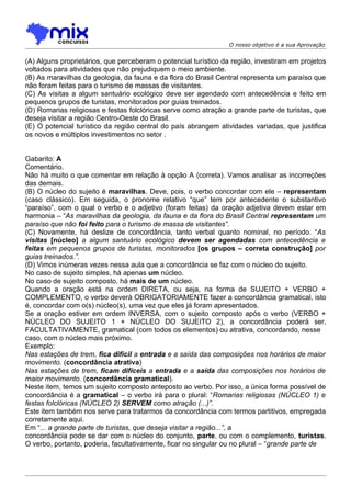 O nosso objetivo é a sua Aprovação


(A) Alguns proprietários, que perceberam o potencial turístico da região, investiram em projetos
voltados para atividades que não prejudiquem o meio ambiente.
(B) As maravilhas da geologia, da fauna e da flora do Brasil Central representa um paraíso que
não foram feitas para o turismo de massas de visitantes.
(C) As visitas a algum santuário ecológico deve ser agendado com antecedência e feito em
pequenos grupos de turistas, monitorados por guias treinados.
(D) Romarias religiosas e festas folclóricas serve como atração a grande parte de turistas, que
deseja visitar a região Centro-Oeste do Brasil.
(E) O potencial turístico da região central do país abrangem atividades variadas, que justifica
os novos e múltiplos investimentos no setor .


Gabarito: A
Comentário.
Não há muito o que comentar em relação à opção A (correta). Vamos analisar as incorreções
das demais.
(B) O núcleo do sujeito é maravilhas. Deve, pois, o verbo concordar com ele – representam
(caso clássico). Em seguida, o pronome relativo “que” tem por antecedente o substantivo
“paraíso”, com o qual o verbo e o adjetivo (foram feitas) da oração adjetiva devem estar em
harmonia – “As maravilhas da geologia, da fauna e da flora do Brasil Central representam um
paraíso que não foi feito para o turismo de massa de visitantes”.
(C) Novamente, há deslize de concordância, tanto verbal quanto nominal, no período. “As
visitas [núcleo] a algum santuário ecológico devem ser agendadas com antecedência e
feitas em pequenos grupos de turistas, monitorados [os grupos – correta construção] por
guias treinados.”.
(D) Vimos inúmeras vezes nessa aula que a concordância se faz com o núcleo do sujeito.
No caso de sujeito simples, há apenas um núcleo.
No caso de sujeito composto, há mais de um núcleo.
Quando a oração está na ordem DIRETA, ou seja, na forma de SUJEITO + VERBO +
COMPLEMENTO, o verbo deverá OBRIGATORIAMENTE fazer a concordância gramatical, isto
é, concordar com o(s) núcleo(s), uma vez que eles já foram apresentados.
Se a oração estiver em ordem INVERSA, com o sujeito composto após o verbo (VERBO +
NÚCLEO DO SUJEITO 1 + NÚCLEO DO SUJEITO 2), a concordância poderá ser,
FACULTATIVAMENTE, gramatical (com todos os elementos) ou atrativa, concordando, nesse
caso, com o núcleo mais próximo.
Exemplo:
Nas estações de trem, fica difícil a entrada e a saída das composições nos horários de maior
movimento. (concordância atrativa)
Nas estações de trem, ficam difíceis a entrada e a saída das composições nos horários de
maior movimento. (concordância gramatical).
Neste item, temos um sujeito composto anteposto ao verbo. Por isso, a única forma possível de
concordância é a gramatical – o verbo irá para o plural: “Romarias religiosas (NÚCLEO 1) e
festas folclóricas (NÚCLEO 2) SERVEM como atração (...)”.
Este item também nos serve para tratarmos da concordância com termos partitivos, empregada
corretamente aqui.
Em “... a grande parte de turistas, que deseja visitar a região...”, a
concordância pode se dar com o núcleo do conjunto, parte, ou com o complemento, turistas.
O verbo, portanto, poderia, facultativamente, ficar no singular ou no plural – “grande parte de
 