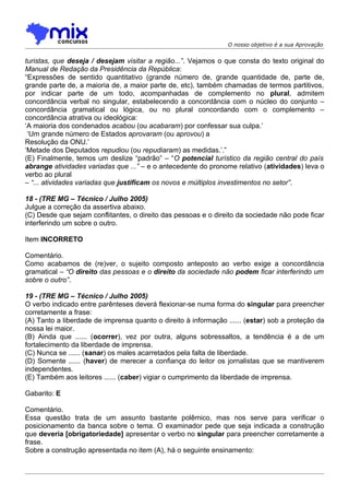 O nosso objetivo é a sua Aprovação


turistas, que deseja / desejam visitar a região...”. Vejamos o que consta do texto original do
Manual de Redação da Presidência da República:
“Expressões de sentido quantitativo (grande número de, grande quantidade de, parte de,
grande parte de, a maioria de, a maior parte de, etc), também chamadas de termos partitivos,
por indicar parte de um todo, acompanhadas de complemento no plural, admitem
concordância verbal no singular, estabelecendo a concordância com o núcleo do conjunto –
concordância gramatical ou lógica, ou no plural concordando com o complemento –
concordância atrativa ou ideológica:
‘A maioria dos condenados acabou (ou acabaram) por confessar sua culpa.’
 ‘Um grande número de Estados aprovaram (ou aprovou) a
Resolução da ONU.’
‘Metade dos Deputados repudiou (ou repudiaram) as medidas.’.”
(E) Finalmente, temos um deslize “padrão” – “O potencial turístico da região central do país
abrange atividades variadas que ...” – e o antecedente do pronome relativo (atividades) leva o
verbo ao plural
– “... atividades variadas que justificam os novos e múltiplos investimentos no setor”.

18 - (TRE MG – Técnico / Julho 2005)
Julgue a correção da assertiva abaixo.
(C) Desde que sejam conflitantes, o direito das pessoas e o direito da sociedade não pode ficar
interferindo um sobre o outro.

Item INCORRETO

Comentário.
Como acabamos de (re)ver, o sujeito composto anteposto ao verbo exige a concordância
gramatical – “O direito das pessoas e o direito da sociedade não podem ficar interferindo um
sobre o outro”.

19 - (TRE MG – Técnico / Julho 2005)
O verbo indicado entre parênteses deverá flexionar-se numa forma do singular para preencher
corretamente a frase:
(A) Tanto a liberdade de imprensa quanto o direito à informação ...... (estar) sob a proteção da
nossa lei maior.
(B) Ainda que ...... (ocorrer), vez por outra, alguns sobressaltos, a tendência é a de um
fortalecimento da liberdade de imprensa.
(C) Nunca se ...... (sanar) os males acarretados pela falta de liberdade.
(D) Somente ...... (haver) de merecer a confiança do leitor os jornalistas que se mantiverem
independentes.
(E) Também aos leitores ...... (caber) vigiar o cumprimento da liberdade de imprensa.

Gabarito: E

Comentário.
Essa questão trata de um assunto bastante polêmico, mas nos serve para verificar o
posicionamento da banca sobre o tema. O examinador pede que seja indicada a construção
que deveria [obrigatoriedade] apresentar o verbo no singular para preencher corretamente a
frase.
Sobre a construção apresentada no item (A), há o seguinte ensinamento:
 