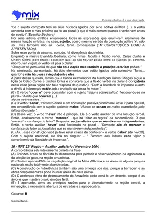 O nosso objetivo é a sua Aprovação


“Se o sujeito composto tem os seus núcleos ligados por série aditiva enfática (...), o verbo
concorda com o mais próximo ou vai ao plural (o que é mais comum quando o verbo vem antes
do sujeito)”.(Evanildo Bechara)
Por série aditiva enfática entendemos todas as expressões que enumerem elementos de
mesma função sintática, no caso, sujeito, com o mesmo sentido da conjunção aditiva ‘e’: não
só... mas também; não só... como, tanto...como/quanto (EM CONSTRUÇÕES COMO A
APRESENTADA).
Sobre esse ponto do assunto, contudo, há divergência doutrinária.
Enquanto o mestre Evanildo Bechara, como vimos, faculta a flexão verbal, Celso Cunha e
Lindley Cintra (obra citada) destacam que, se não houver pausa entre os sujeitos (e, portanto,
não houver vírgula),o verbo irá para o plural:
“Qualquer se persuadirá de que não só a nação mas também o príncipe estariam pobres.”
Na construção apresentada, há dois elementos que estão ligados pelo conectivo “Tanto...
quanto” e não há pausa (vírgula) entre eles.
A partir dessa questão, temos que a banca examinadora da Fundação Carlos Chagas segue a
lição de Celso Cunha e Lindley Cintra e considera que a flexão verbal no plural é obrigatória
nesse caso (essa opção não foi a resposta da questão): “Tanto a liberdade de imprensa quanto
o direito à informação estão sob a proteção da nossa lei maior.”.
(B) O verbo “ocorrer" deve concordar com o sujeito “alguns sobressaltos”, flexionando-se no
plural – “Ainda que ocorram (...)
alguns sobressaltos...”.
(C) O verbo “sanar”, transitivo direto e em construção passiva pronominal, deve ir para o plural,
em concordância com o sujeito paciente males: “Nunca se sanam os males acarretados pela
faltade liberdade.”.
(D) Dessa vez, o verbo “haver” não é principal. Ele é o verbo auxiliar de uma locução verbal.
Então, analisaremos o verbo “merecer” , que irá “ditar as regras” da concordância. O que
“merece” a confiança do leitor? Resposta: os jornalistas que se mantiverem independentes.
Então, o verbo auxiliar “haver” será flexionado no plural – “Somente hão de merecer a
confiança do leitor os jornalistas que se mantiverem independentes”.
(E) Ah... essa construção você já deve estar careca de conhecer – o verbo “caber” (de novo!!!).
Com o sujeito oracional, ele fica no singular – “ Também aos leitores cabe vigiar o
cumprimento da liberdade de imprensa.”.

20 - (TRT 22ª Região – Auxiliar Judiciário / Novembro 2004)
A concordância está inteiramente correta na frase:
(A) Grandes áreas de floresta foi desmatada para permitir o desenvolvimento da agricultura e
da criação de gado, na região amazônica.
(B) Restam apenas 25% da vegetação original da Mata Atlântica e as áreas de alguns parques
nacionais estão totalmente abandonadas.
(C) A construção de hidrelétricas também são uma ameaça aos rios, porque a barragem e as
obras complementares pode inundar áreas de mata nativa.
(D) O acelerado ritmo de desmatamento da Amazônia pode torná-la um deserto, porque é as
árvores que mantém o solo úmido e fértil.
(E) É apontado, como as principais razões para o desmatamento na região central, a
mineração, a necessária abertura de estradas e a agropecuária.

Gabarito: B

Comentário.
 