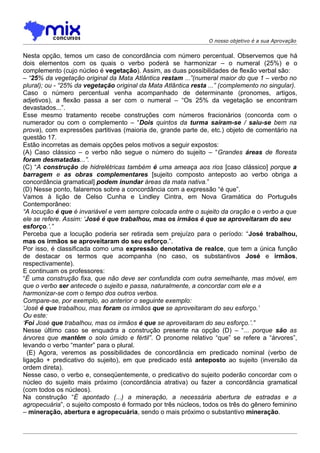 O nosso objetivo é a sua Aprovação


Nesta opção, temos um caso de concordância com número percentual. Observemos que há
dois elementos com os quais o verbo poderá se harmonizar – o numeral (25%) e o
complemento (cujo núcleo é vegetação). Assim, as duas possibilidades de flexão verbal são:
– “25% da vegetação original da Mata Atlântica restam ...”(numeral maior do que 1 – verbo no
plural); ou - “25% da vegetação original da Mata Atlântica resta ...” (complemento no singular).
Caso o número percentual venha acompanhado de determinante (pronomes, artigos,
adjetivos), a flexão passa a ser com o numeral – “Os 25% da vegetação se encontram
devastados...”.
Esse mesmo tratamento recebe construções com números fracionários (concorda com o
numerador ou com o complemento – “Dois quintos da turma saíram-se / saiu-se bem na
prova), com expressões partitivas (maioria de, grande parte de, etc.) objeto de comentário na
questão 17.
Estão incorretas as demais opções pelos motivos a seguir expostos:
(A) Caso clássico – o verbo não segue o número do sujeito – “Grandes áreas de floresta
foram desmatadas...”.
(C) “A construção de hidrelétricas também é uma ameaça aos rios [caso clássico] porque a
barragem e as obras complementares [sujeito composto anteposto ao verbo obriga a
concordância gramatical] podem inundar áreas da mata nativa.”
(D) Nesse ponto, falaremos sobre a concordância com a expressão “é que”.
Vamos à lição de Celso Cunha e Lindley Cintra, em Nova Gramática do Português
Contemporâneo:
“A locução é que é invariável e vem sempre colocada entre o sujeito da oração e o verbo a que
ele se refere. Assim: ‘José é que trabalhou, mas os irmãos é que se aproveitaram do seu
esforço.’.”
Perceba que a locução poderia ser retirada sem prejuízo para o período: “José trabalhou,
mas os irmãos se aproveitaram do seu esforço.”.
Por isso, é classificada como uma expressão denotativa de realce, que tem a única função
de destacar os termos que acompanha (no caso, os substantivos José e irmãos,
respectivamente).
E continuam os professores:
“É uma construção fixa, que não deve ser confundida com outra semelhante, mas móvel, em
que o verbo ser antecede o sujeito e passa, naturalmente, a concordar com ele e a
harmonizar-se com o tempo dos outros verbos.
Compare-se, por exemplo, ao anterior o seguinte exemplo:
‘José é que trabalhou, mas foram os irmãos que se aproveitaram do seu esforço.’
Ou este:
‘Foi José que trabalhou, mas os irmãos é que se aproveitaram do seu esforço.’.”
Nesse último caso se enquadra a construção presente na opção (D) – “... porque são as
árvores que mantêm o solo úmido e fértil”. O pronome relativo “que” se refere a “árvores”,
levando o verbo “manter” para o plural.
  (E) Agora, veremos as possibilidades de concordância em predicado nominal (verbo de
ligação + predicativo do sujeito), em que predicado está anteposto ao sujeito (inversão da
ordem direta).
Nesse caso, o verbo e, conseqüentemente, o predicativo do sujeito poderão concordar com o
núcleo do sujeito mais próximo (concordância atrativa) ou fazer a concordância gramatical
(com todos os núcleos).
Na construção “É apontado (...) a mineração, a necessária abertura de estradas e a
agropecuária”, o sujeito composto é formado por três núcleos, todos os três do gênero feminino
– mineração, abertura e agropecuária, sendo o mais próximo o substantivo mineração.
 
